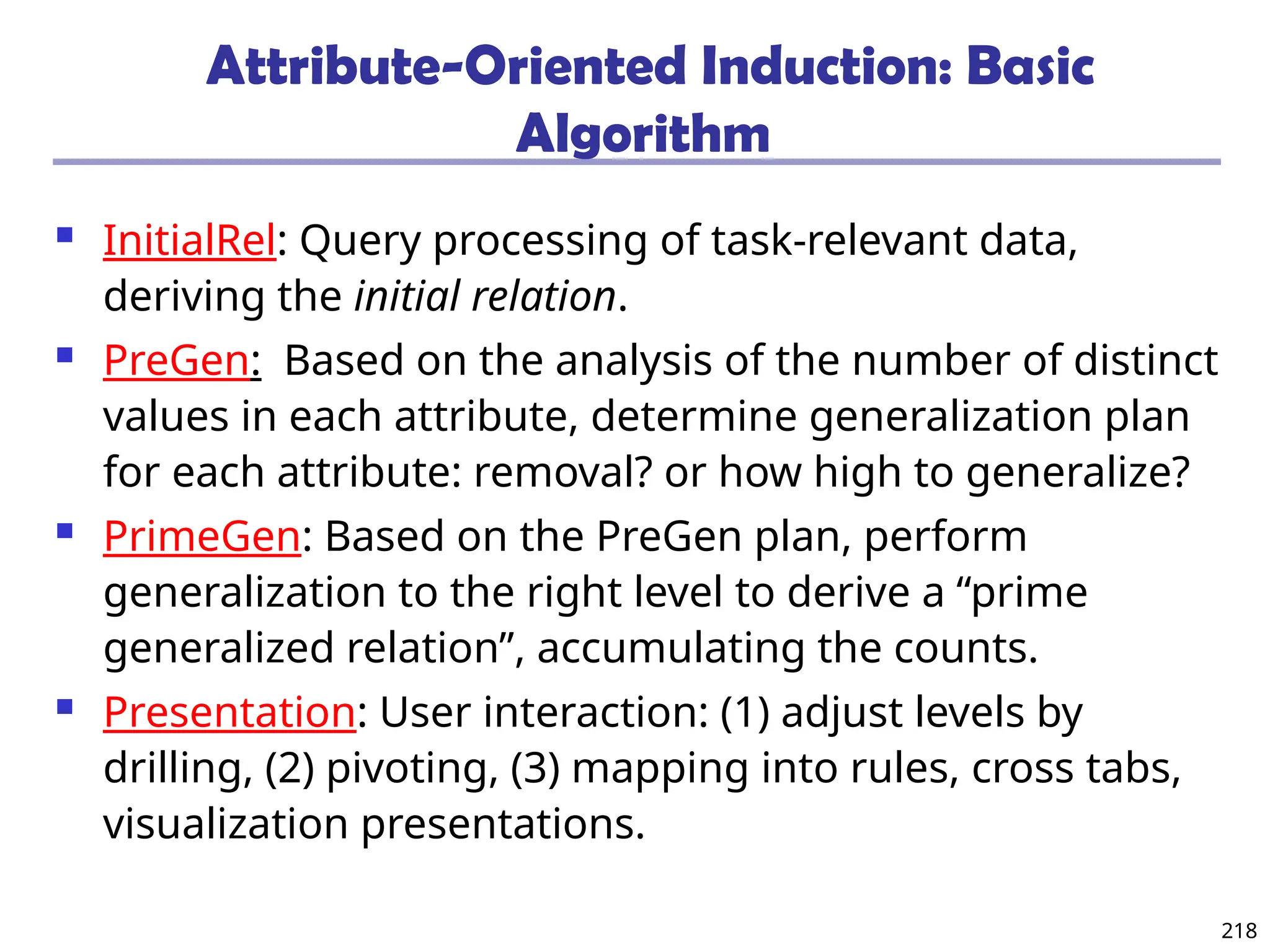 218
Attribute-Oriented Induction: Basic
Algorithm
 InitialRel: Query processing of task-relevant data,
deriving the initial relation.
 PreGen: Based on the analysis of the number of distinct
values in each attribute, determine generalization plan
for each attribute: removal? or how high to generalize?
 PrimeGen: Based on the PreGen plan, perform
generalization to the right level to derive a “prime
generalized relation”, accumulating the counts.
 Presentation: User interaction: (1) adjust levels by
drilling, (2) pivoting, (3) mapping into rules, cross tabs,
visualization presentations.
 