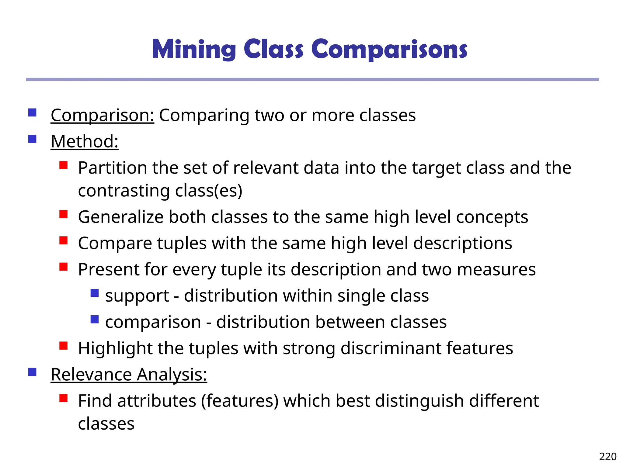 220
Mining Class Comparisons
 Comparison: Comparing two or more classes
 Method:
 Partition the set of relevant data into the target class and the
contrasting class(es)
 Generalize both classes to the same high level concepts
 Compare tuples with the same high level descriptions
 Present for every tuple its description and two measures
 support - distribution within single class
 comparison - distribution between classes
 Highlight the tuples with strong discriminant features
 Relevance Analysis:
 Find attributes (features) which best distinguish different
classes
 