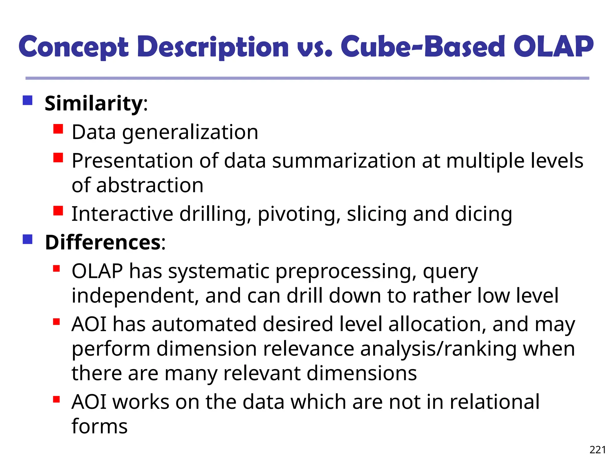 221
Concept Description vs. Cube-Based OLAP
 Similarity:
 Data generalization
 Presentation of data summarization at multiple levels
of abstraction
 Interactive drilling, pivoting, slicing and dicing
 Differences:
 OLAP has systematic preprocessing, query
independent, and can drill down to rather low level
 AOI has automated desired level allocation, and may
perform dimension relevance analysis/ranking when
there are many relevant dimensions
 AOI works on the data which are not in relational
forms
 
