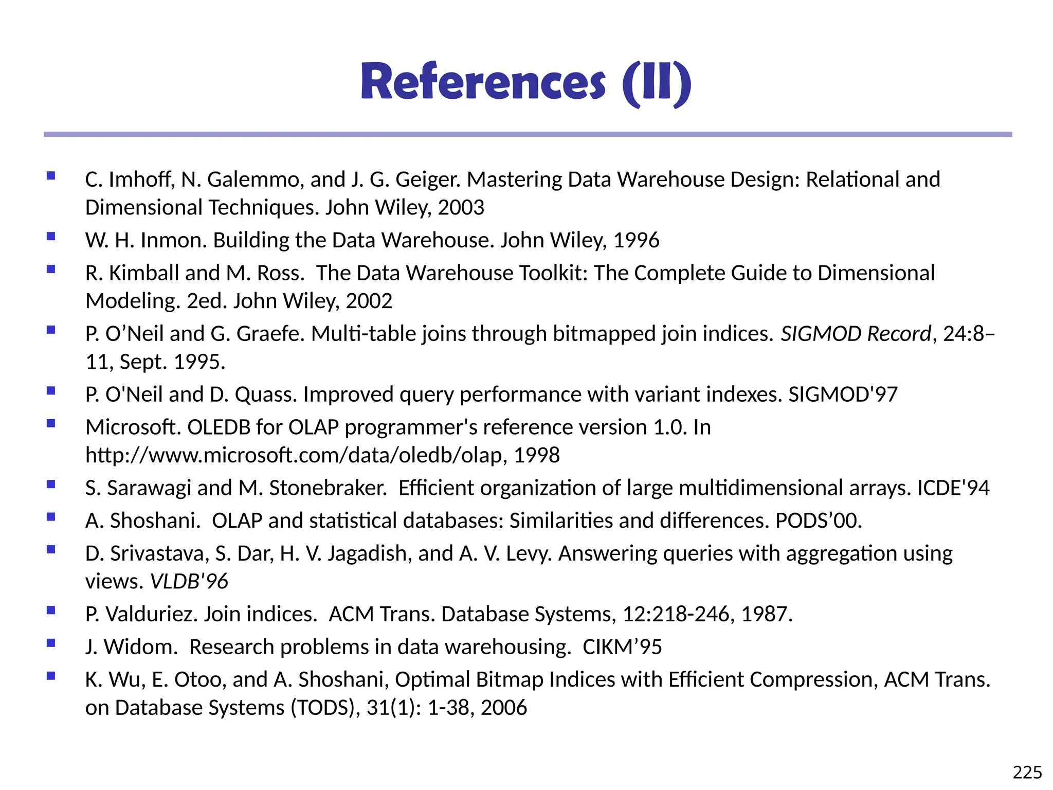 225
References (II)
 C. Imhoff, N. Galemmo, and J. G. Geiger. Mastering Data Warehouse Design: Relational and
Dimensional Techniques. John Wiley, 2003
 W. H. Inmon. Building the Data Warehouse. John Wiley, 1996
 R. Kimball and M. Ross. The Data Warehouse Toolkit: The Complete Guide to Dimensional
Modeling. 2ed. John Wiley, 2002
 P. O’Neil and G. Graefe. Multi-table joins through bitmapped join indices. SIGMOD Record, 24:8–
11, Sept. 1995.
 P. O'Neil and D. Quass. Improved query performance with variant indexes. SIGMOD'97
 Microsoft. OLEDB for OLAP programmer's reference version 1.0. In
http://www.microsoft.com/data/oledb/olap, 1998
 S. Sarawagi and M. Stonebraker. Efficient organization of large multidimensional arrays. ICDE'94
 A. Shoshani. OLAP and statistical databases: Similarities and differences. PODS’00.
 D. Srivastava, S. Dar, H. V. Jagadish, and A. V. Levy. Answering queries with aggregation using
views. VLDB'96
 P. Valduriez. Join indices. ACM Trans. Database Systems, 12:218-246, 1987.
 J. Widom. Research problems in data warehousing. CIKM’95
 K. Wu, E. Otoo, and A. Shoshani, Optimal Bitmap Indices with Efficient Compression, ACM Trans.
on Database Systems (TODS), 31(1): 1-38, 2006
 