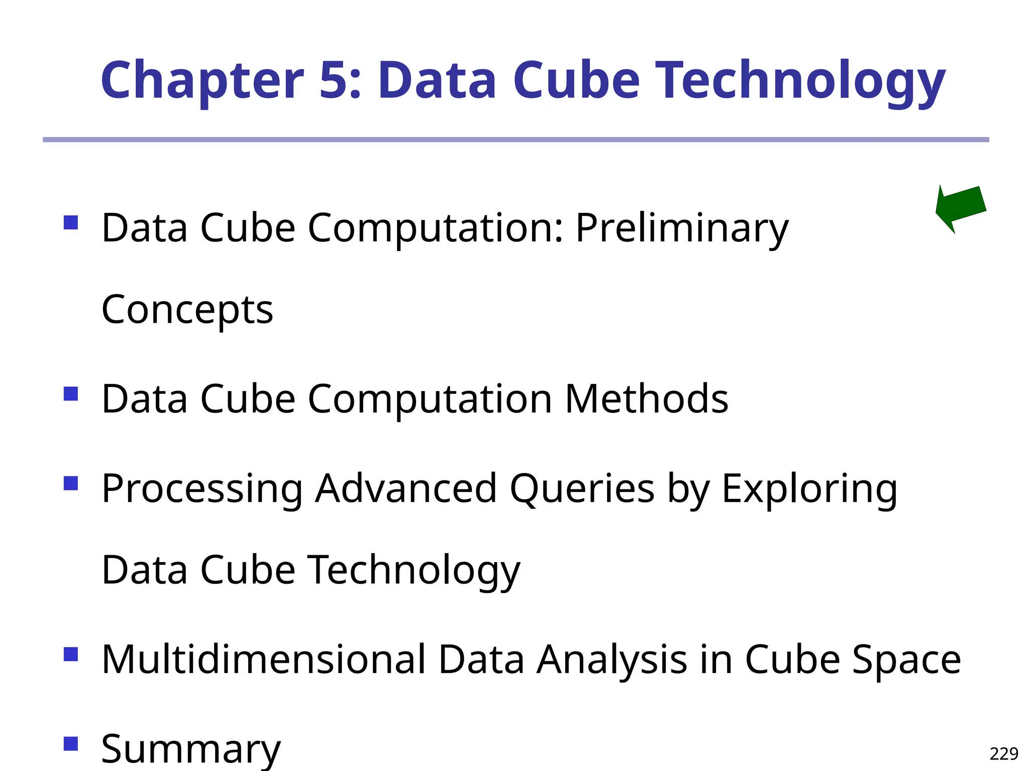 229
229
Chapter 5: Data Cube Technology
 Data Cube Computation: Preliminary
Concepts
 Data Cube Computation Methods
 Processing Advanced Queries by Exploring
Data Cube Technology
 Multidimensional Data Analysis in Cube Space
 Summary
 