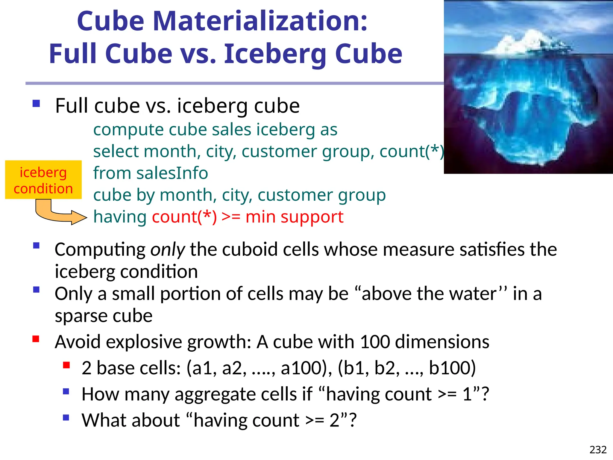 232
232
Cube Materialization:
Full Cube vs. Iceberg Cube
 Full cube vs. iceberg cube
compute cube sales iceberg as
select month, city, customer group, count(*)
from salesInfo
cube by month, city, customer group
having count(*) >= min support
 Computing only the cuboid cells whose measure satisfies the
iceberg condition
 Only a small portion of cells may be “above the water’’ in a
sparse cube
 Avoid explosive growth: A cube with 100 dimensions
 2 base cells: (a1, a2, …., a100), (b1, b2, …, b100)

How many aggregate cells if “having count >= 1”?

What about “having count >= 2”?
iceberg
condition
 