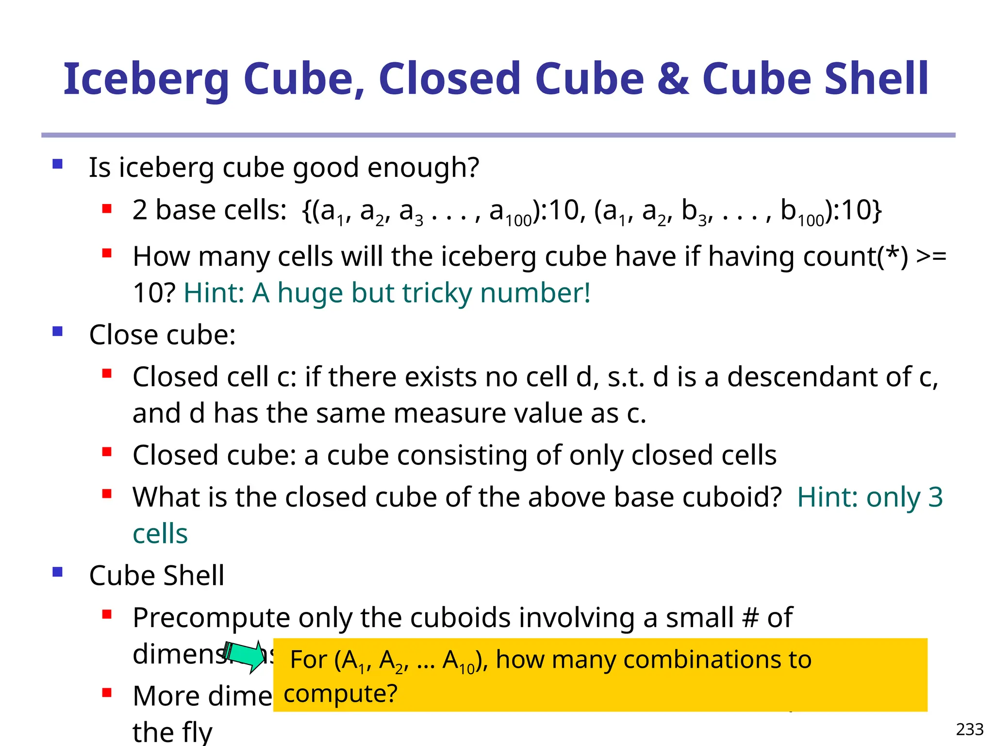 233
Iceberg Cube, Closed Cube & Cube Shell
 Is iceberg cube good enough?
 2 base cells: {(a1, a2, a3 . . . , a100):10, (a1, a2, b3, . . . , b100):10}
 How many cells will the iceberg cube have if having count(*) >=
10? Hint: A huge but tricky number!
 Close cube:
 Closed cell c: if there exists no cell d, s.t. d is a descendant of c,
and d has the same measure value as c.
 Closed cube: a cube consisting of only closed cells
 What is the closed cube of the above base cuboid? Hint: only 3
cells
 Cube Shell
 Precompute only the cuboids involving a small # of
dimensions, e.g., 3
 More dimension combinations will need to be computed on
the fly
For (A1, A2, … A10), how many combinations to
compute?
 