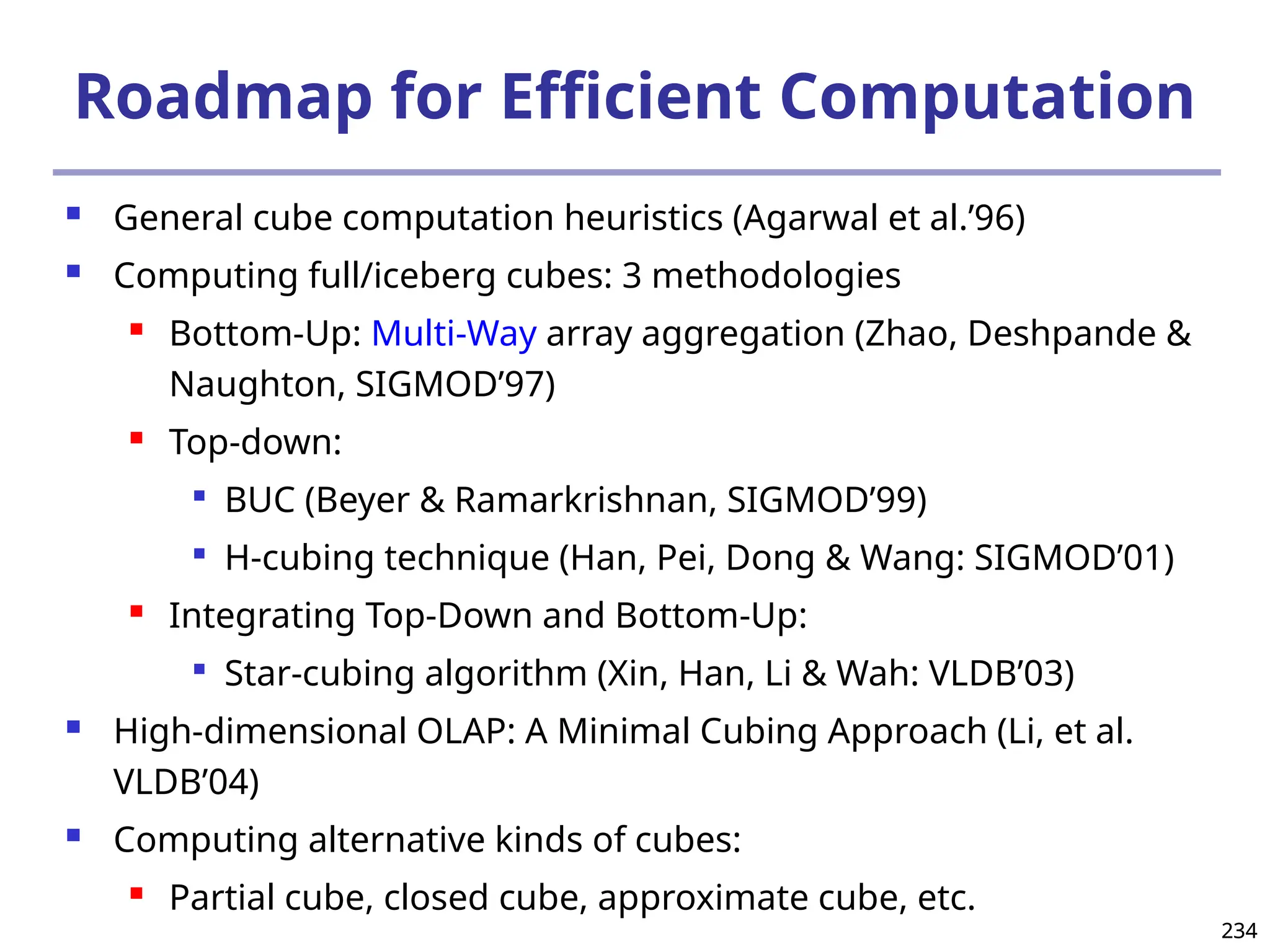 234
234
Roadmap for Efficient Computation
 General cube computation heuristics (Agarwal et al.’96)
 Computing full/iceberg cubes: 3 methodologies
 Bottom-Up: Multi-Way array aggregation (Zhao, Deshpande &
Naughton, SIGMOD’97)
 Top-down:

BUC (Beyer & Ramarkrishnan, SIGMOD’99)

H-cubing technique (Han, Pei, Dong & Wang: SIGMOD’01)
 Integrating Top-Down and Bottom-Up:

Star-cubing algorithm (Xin, Han, Li & Wah: VLDB’03)
 High-dimensional OLAP: A Minimal Cubing Approach (Li, et al.
VLDB’04)
 Computing alternative kinds of cubes:
 Partial cube, closed cube, approximate cube, etc.
 