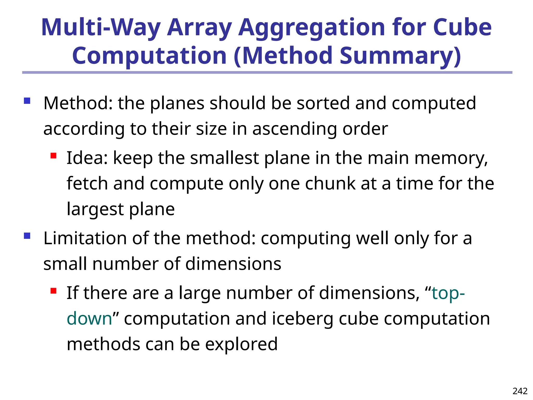 242
242
Multi-Way Array Aggregation for Cube
Computation (Method Summary)
 Method: the planes should be sorted and computed
according to their size in ascending order
 Idea: keep the smallest plane in the main memory,
fetch and compute only one chunk at a time for the
largest plane
 Limitation of the method: computing well only for a
small number of dimensions
 If there are a large number of dimensions, “top-
down” computation and iceberg cube computation
methods can be explored
 