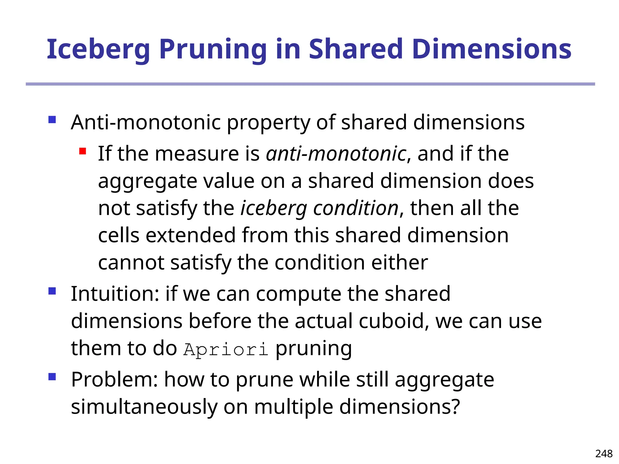 248
248
Iceberg Pruning in Shared Dimensions
 Anti-monotonic property of shared dimensions
 If the measure is anti-monotonic, and if the
aggregate value on a shared dimension does
not satisfy the iceberg condition, then all the
cells extended from this shared dimension
cannot satisfy the condition either
 Intuition: if we can compute the shared
dimensions before the actual cuboid, we can use
them to do Apriori pruning
 Problem: how to prune while still aggregate
simultaneously on multiple dimensions?
 