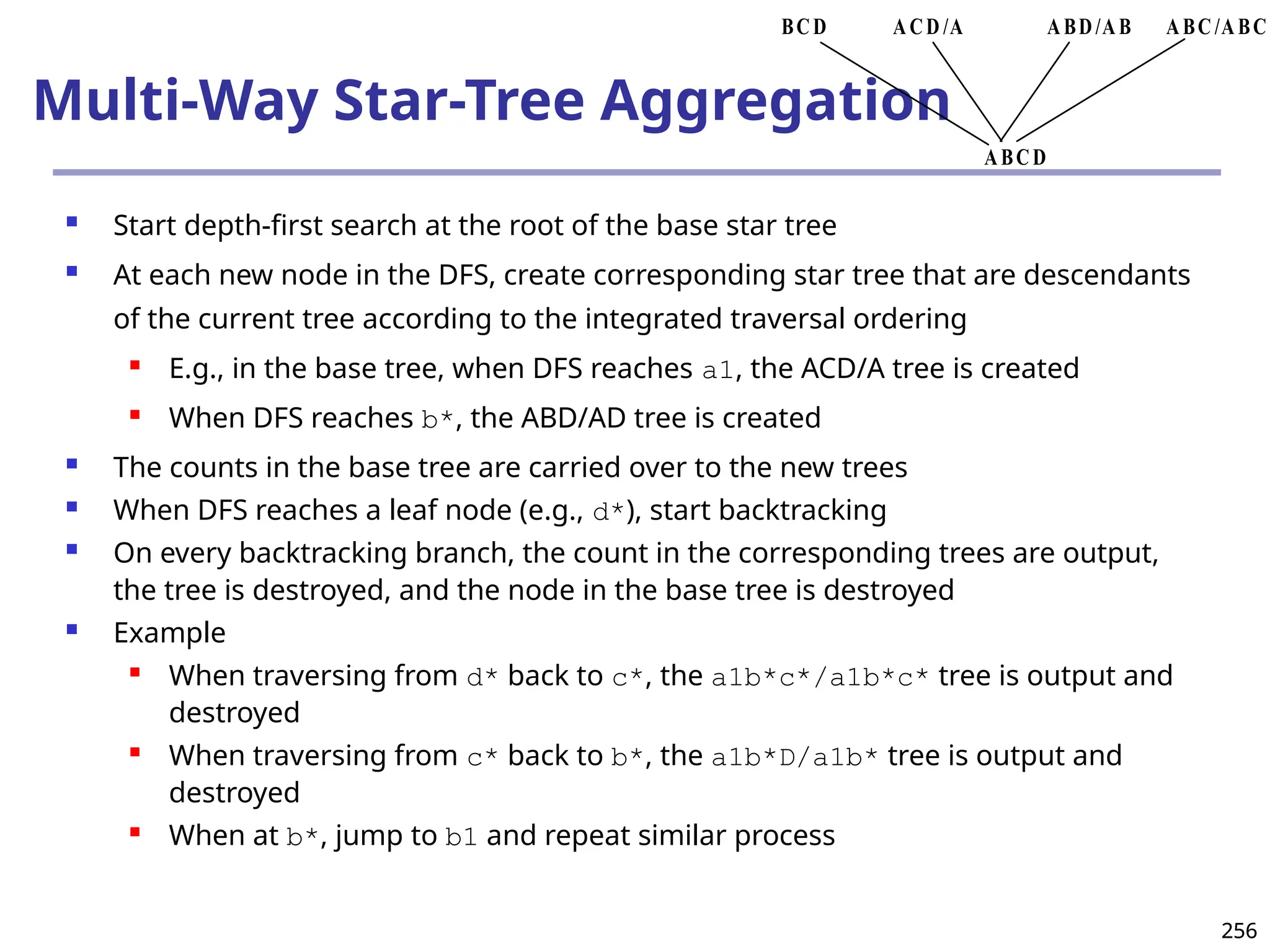 256
256
Multi-Way Star-Tree Aggregation
 Start depth-first search at the root of the base star tree
 At each new node in the DFS, create corresponding star tree that are descendants
of the current tree according to the integrated traversal ordering
 E.g., in the base tree, when DFS reaches a1, the ACD/A tree is created
 When DFS reaches b*, the ABD/AD tree is created
 The counts in the base tree are carried over to the new trees
 When DFS reaches a leaf node (e.g., d*), start backtracking
 On every backtracking branch, the count in the corresponding trees are output,
the tree is destroyed, and the node in the base tree is destroyed
 Example
 When traversing from d* back to c*, the a1b*c*/a1b*c* tree is output and
destroyed
 When traversing from c* back to b*, the a1b*D/a1b* tree is output and
destroyed
 When at b*, jump to b1 and repeat similar process
ABC /ABC
ABD/AB
ACD /A
BCD
ABCD
 