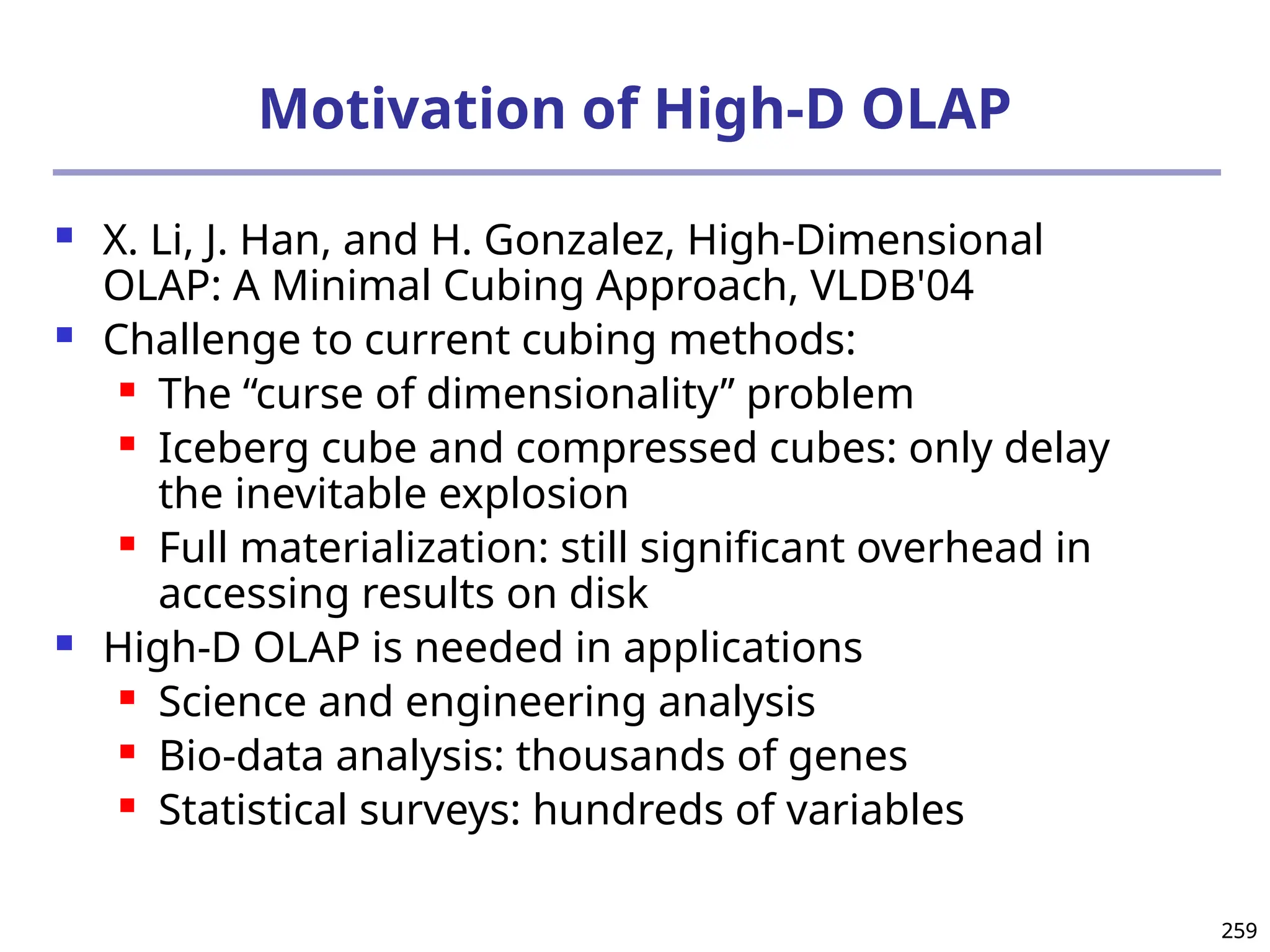259
259
Motivation of High-D OLAP
 X. Li, J. Han, and H. Gonzalez, High-Dimensional
OLAP: A Minimal Cubing Approach, VLDB'04
 Challenge to current cubing methods:
 The “curse of dimensionality’’ problem
 Iceberg cube and compressed cubes: only delay
the inevitable explosion
 Full materialization: still significant overhead in
accessing results on disk
 High-D OLAP is needed in applications
 Science and engineering analysis
 Bio-data analysis: thousands of genes
 Statistical surveys: hundreds of variables
 