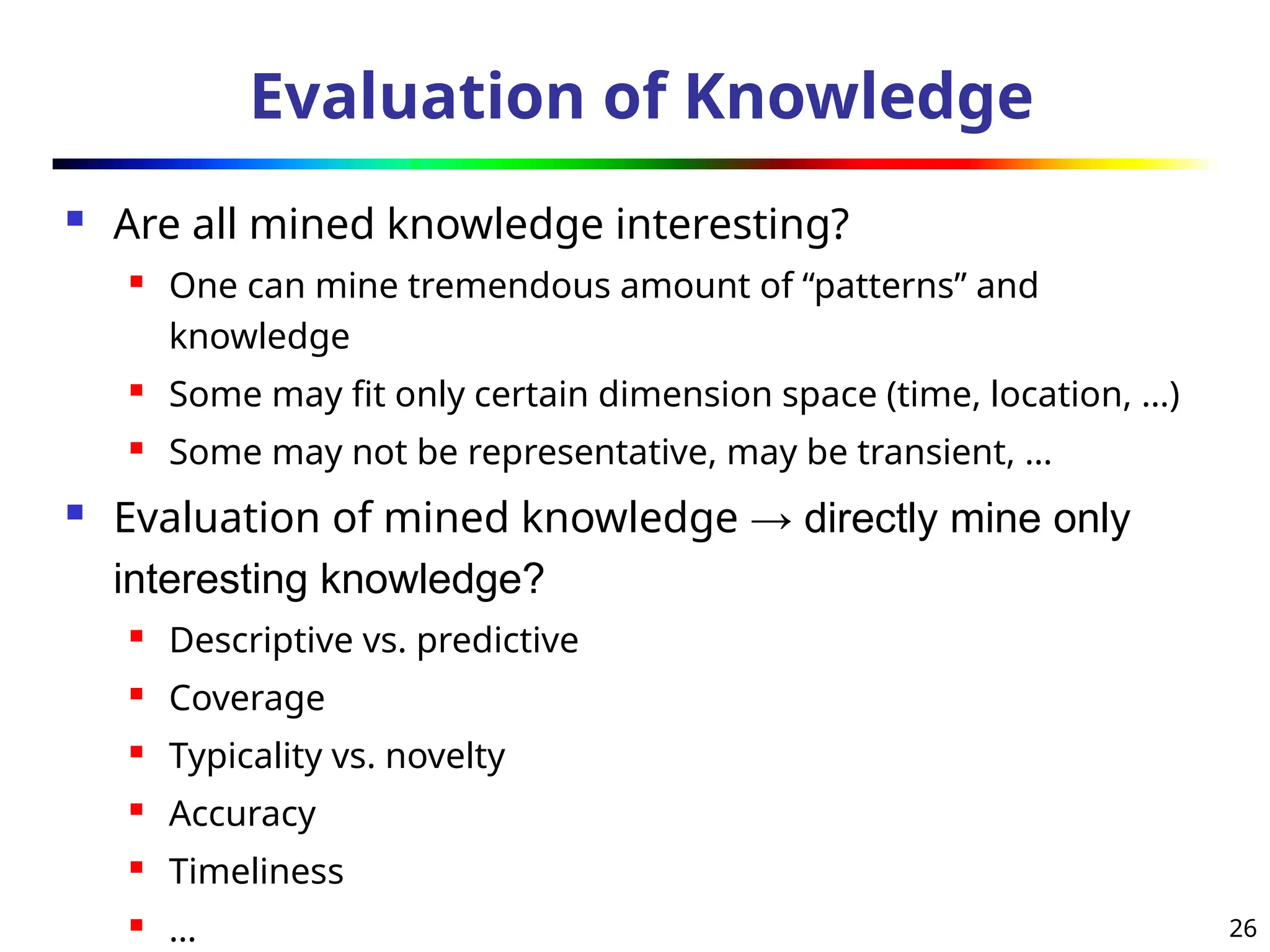 26
Evaluation of Knowledge
 Are all mined knowledge interesting?
 One can mine tremendous amount of “patterns” and
knowledge
 Some may fit only certain dimension space (time, location, …)
 Some may not be representative, may be transient, …
 Evaluation of mined knowledge → directly mine only
interesting knowledge?
 Descriptive vs. predictive
 Coverage
 Typicality vs. novelty
 Accuracy
 Timeliness
 …
 