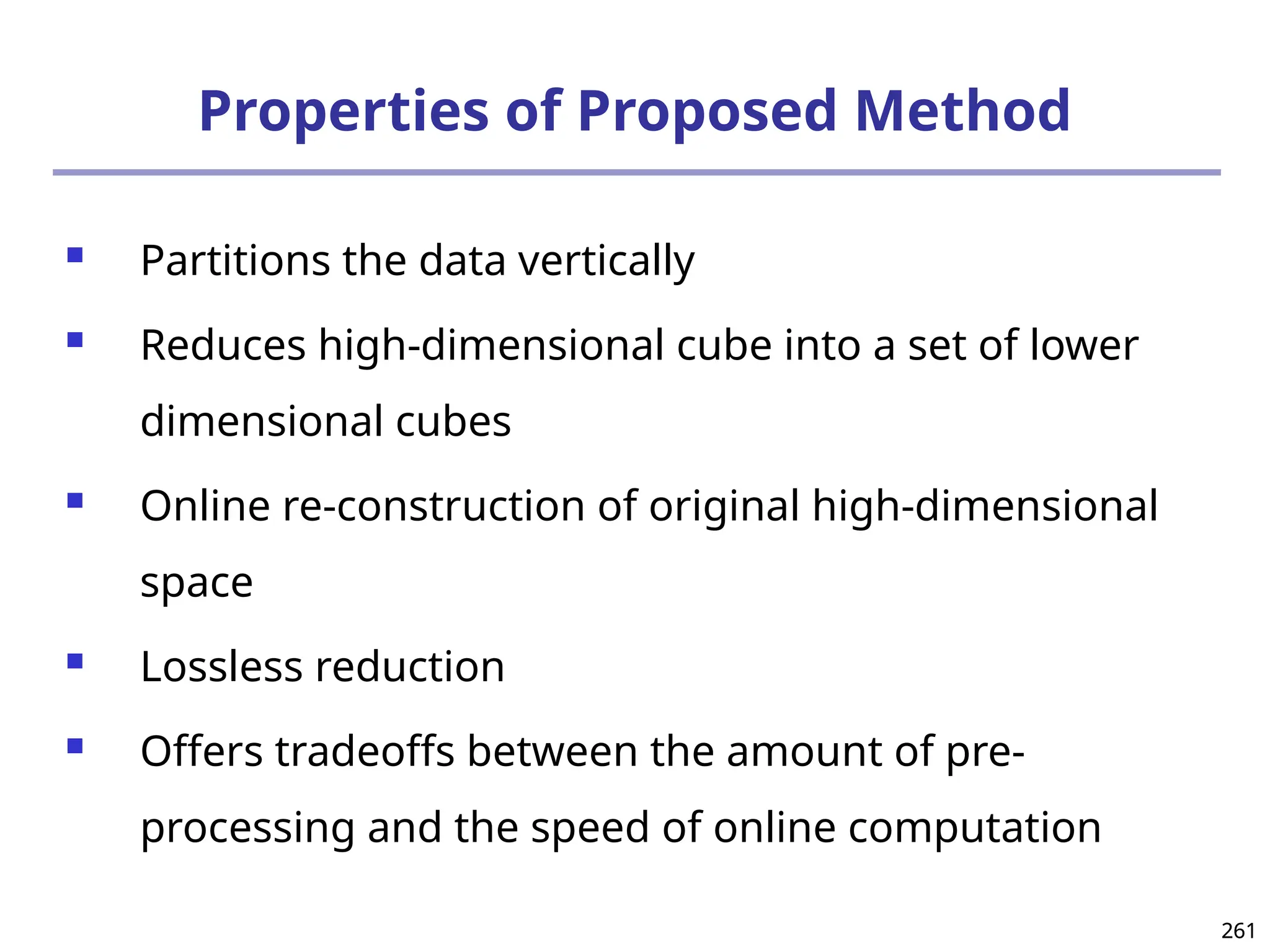 261
261
Properties of Proposed Method
 Partitions the data vertically
 Reduces high-dimensional cube into a set of lower
dimensional cubes
 Online re-construction of original high-dimensional
space
 Lossless reduction
 Offers tradeoffs between the amount of pre-
processing and the speed of online computation
 