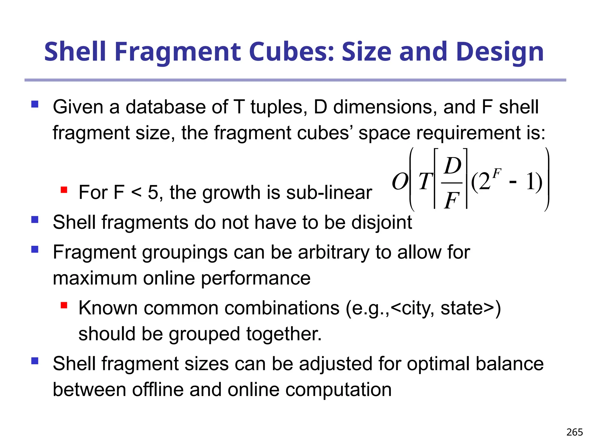 265
265
Shell Fragment Cubes: Size and Design
 Given a database of T tuples, D dimensions, and F shell
fragment size, the fragment cubes’ space requirement is:
 For F < 5, the growth is sub-linear
 Shell fragments do not have to be disjoint
 Fragment groupings can be arbitrary to allow for
maximum online performance
 Known common combinations (e.g.,<city, state>)
should be grouped together.
 Shell fragment sizes can be adjusted for optimal balance
between offline and online computation

O T
D
F






(2F
 1)






 
