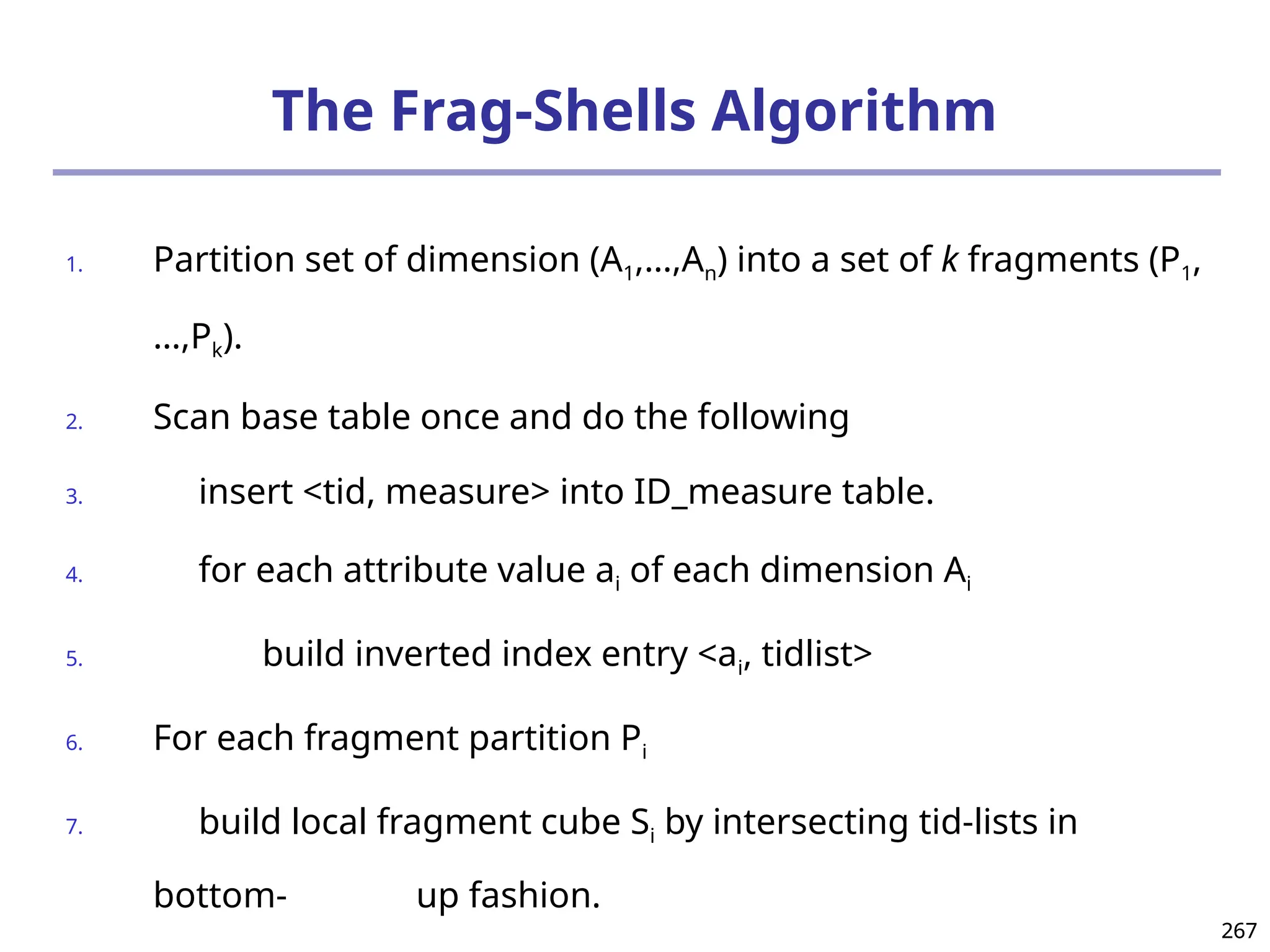 267
267
The Frag-Shells Algorithm
1. Partition set of dimension (A1,…,An) into a set of k fragments (P1,
…,Pk).
2. Scan base table once and do the following
3. insert <tid, measure> into ID_measure table.
4. for each attribute value ai of each dimension Ai
5. build inverted index entry <ai, tidlist>
6. For each fragment partition Pi
7. build local fragment cube Si by intersecting tid-lists in
bottom- up fashion.
 