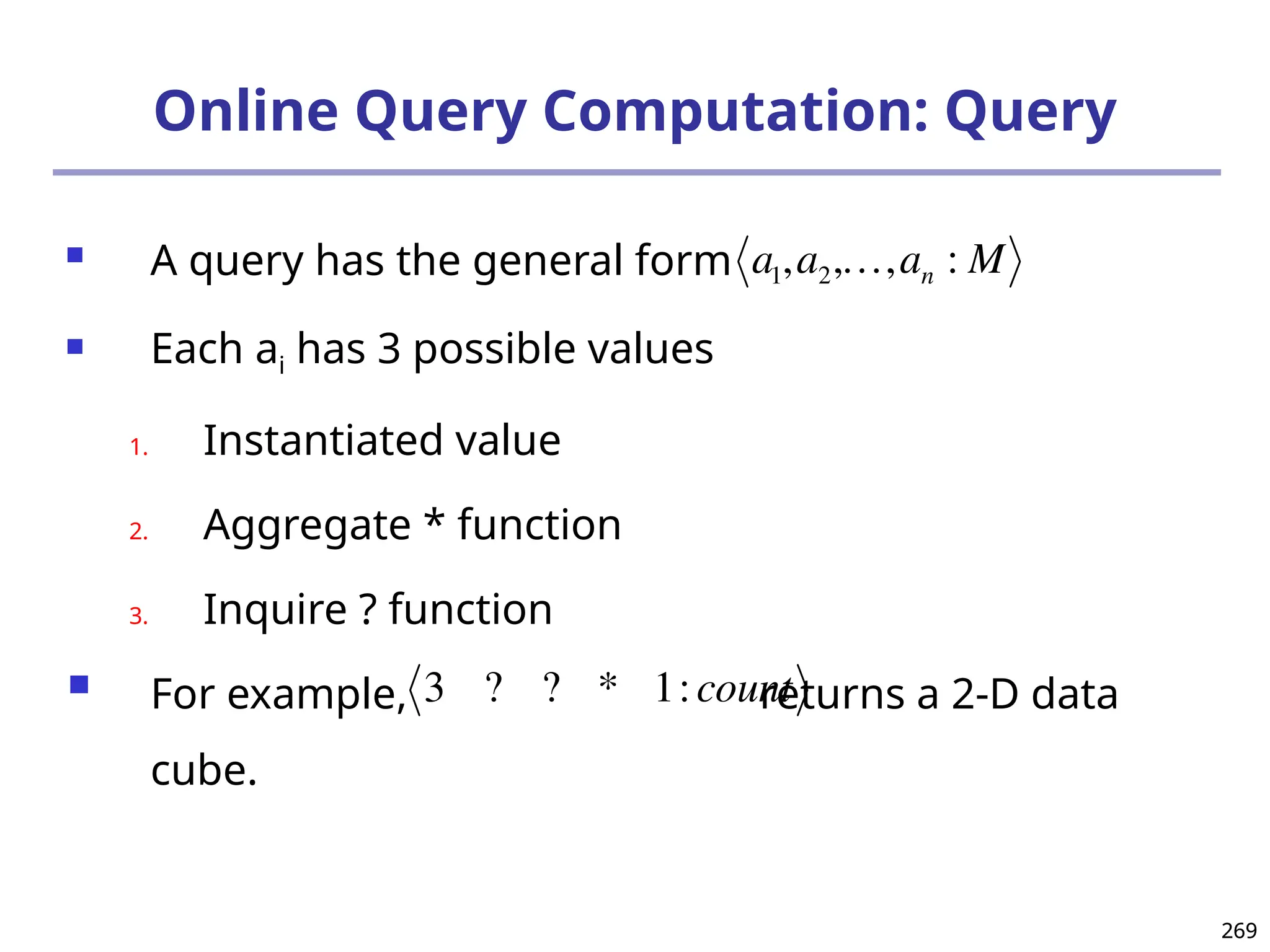 269
269
Online Query Computation: Query
 A query has the general form
 Each ai has 3 possible values
1. Instantiated value
2. Aggregate * function
3. Inquire ? function
 For example, returns a 2-D data
cube.


a1,a2,,an : M

3 ? ? * 1:count
 