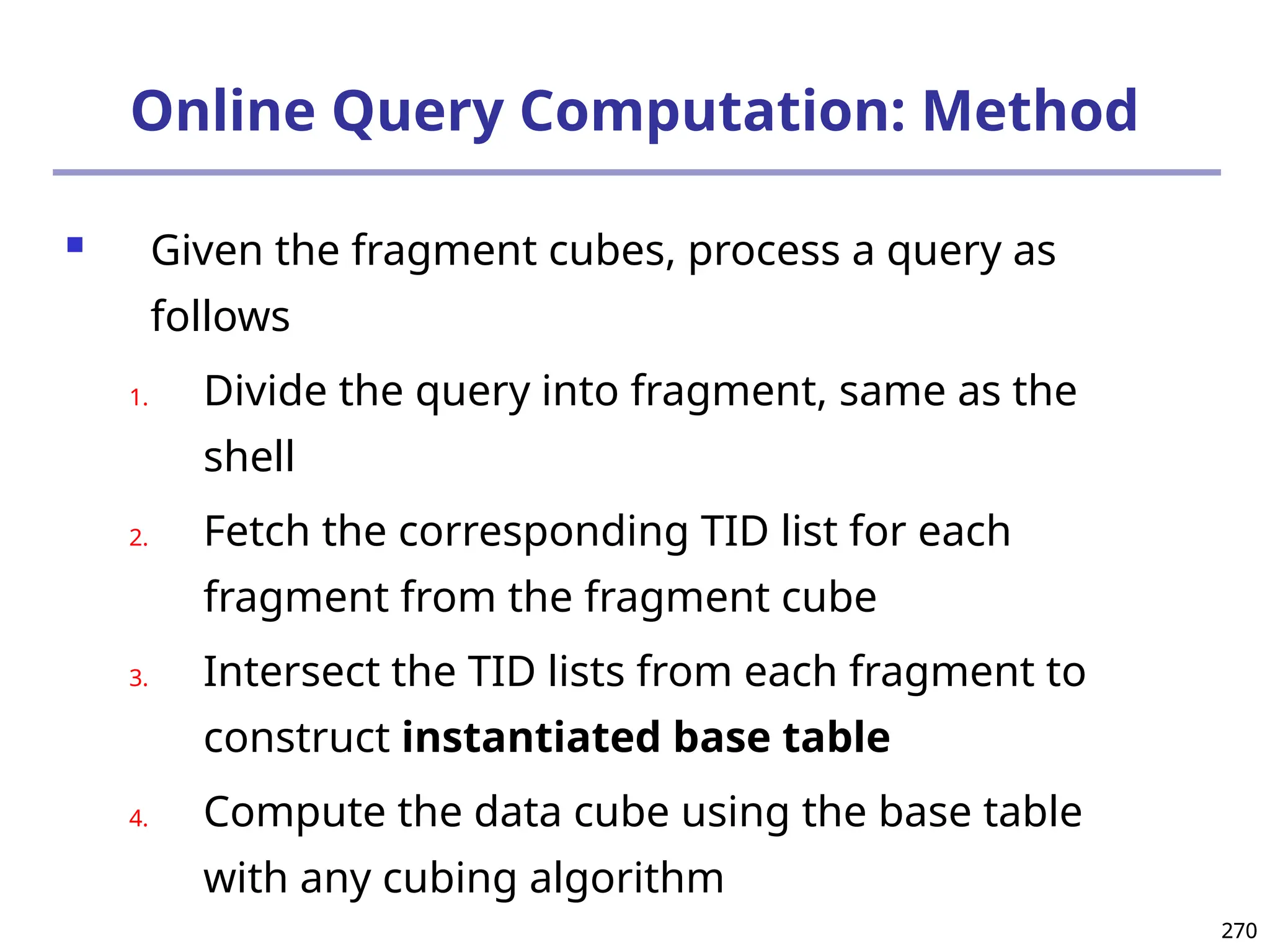 270
270
Online Query Computation: Method
 Given the fragment cubes, process a query as
follows
1. Divide the query into fragment, same as the
shell
2. Fetch the corresponding TID list for each
fragment from the fragment cube
3. Intersect the TID lists from each fragment to
construct instantiated base table
4. Compute the data cube using the base table
with any cubing algorithm
 