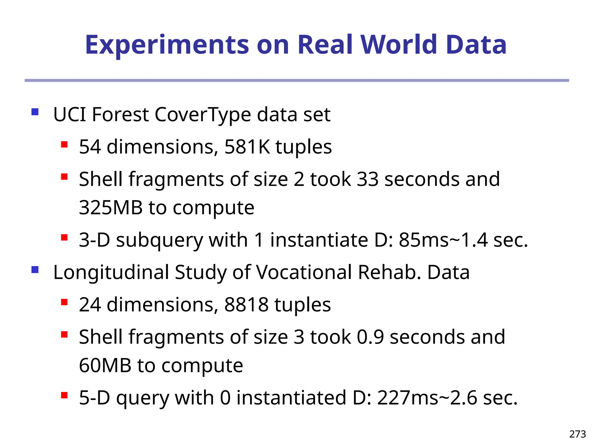 273
273
Experiments on Real World Data
 UCI Forest CoverType data set
 54 dimensions, 581K tuples
 Shell fragments of size 2 took 33 seconds and
325MB to compute
 3-D subquery with 1 instantiate D: 85ms~1.4 sec.
 Longitudinal Study of Vocational Rehab. Data
 24 dimensions, 8818 tuples
 Shell fragments of size 3 took 0.9 seconds and
60MB to compute
 5-D query with 0 instantiated D: 227ms~2.6 sec.
 