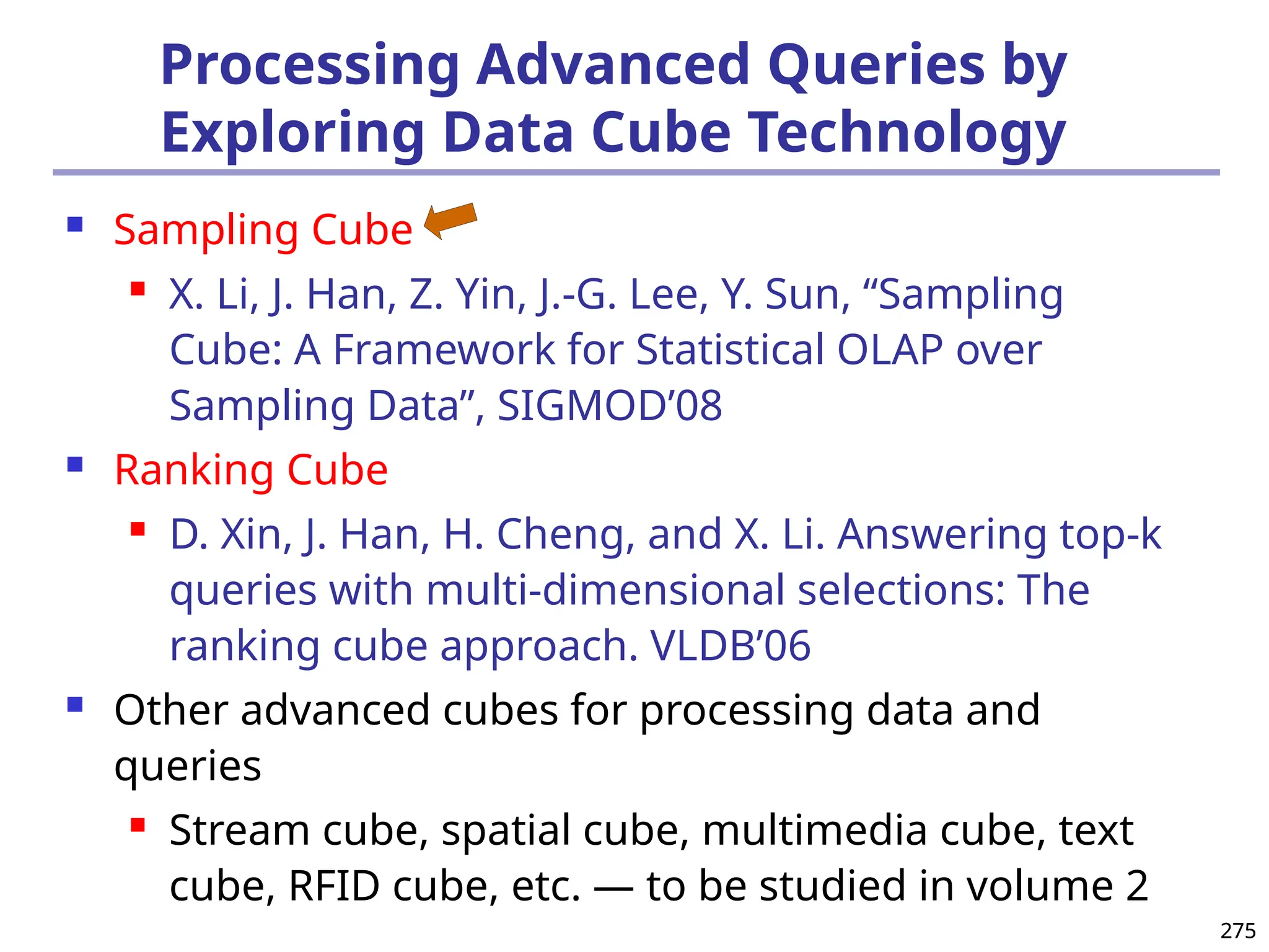275
275
Processing Advanced Queries by
Exploring Data Cube Technology
 Sampling Cube
 X. Li, J. Han, Z. Yin, J.-G. Lee, Y. Sun, “Sampling
Cube: A Framework for Statistical OLAP over
Sampling Data”, SIGMOD’08
 Ranking Cube
 D. Xin, J. Han, H. Cheng, and X. Li. Answering top-k
queries with multi-dimensional selections: The
ranking cube approach. VLDB’06
 Other advanced cubes for processing data and
queries
 Stream cube, spatial cube, multimedia cube, text
cube, RFID cube, etc. — to be studied in volume 2
 