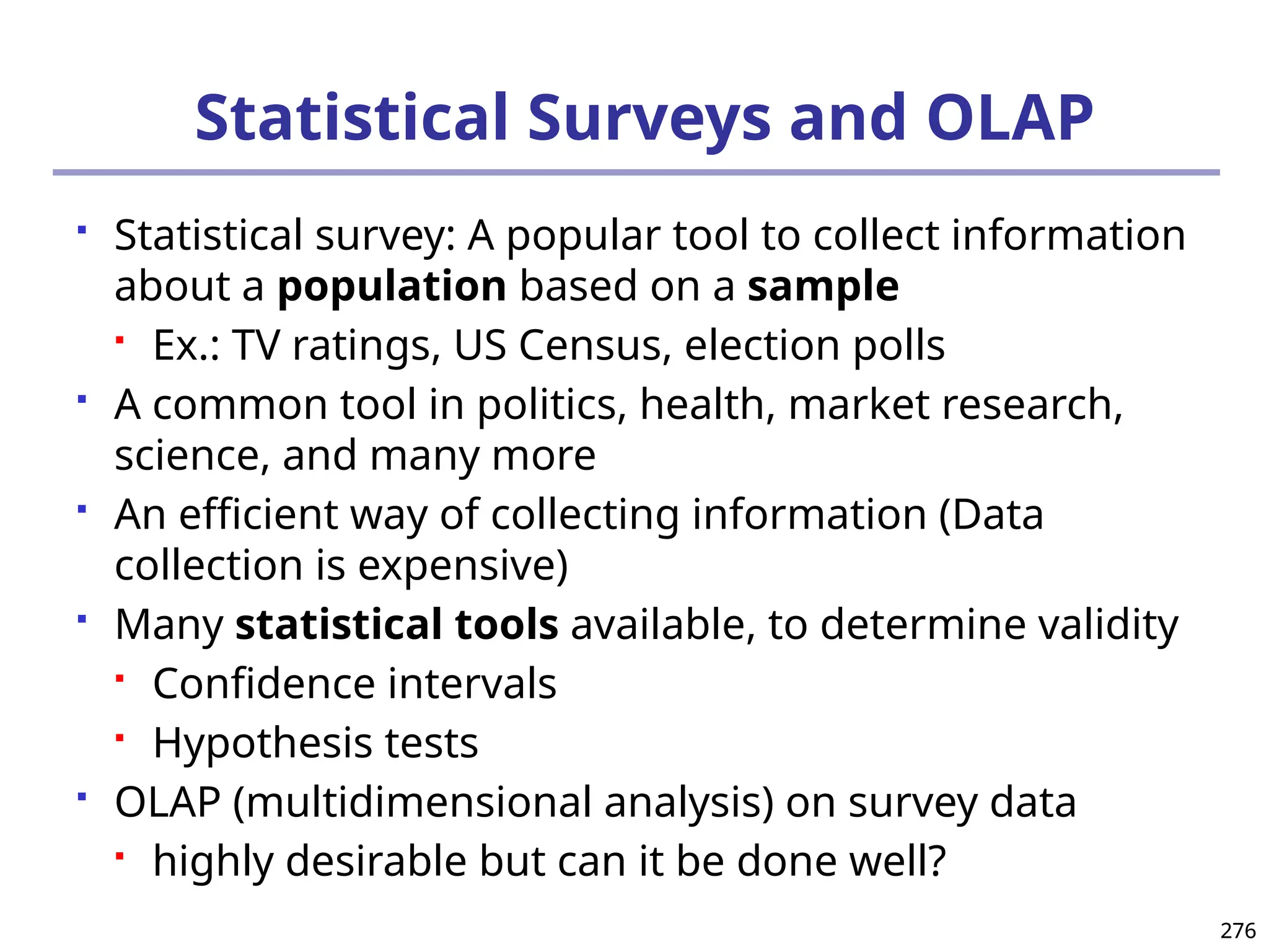 276
276
Statistical Surveys and OLAP
 Statistical survey: A popular tool to collect information
about a population based on a sample
 Ex.: TV ratings, US Census, election polls
 A common tool in politics, health, market research,
science, and many more
 An efficient way of collecting information (Data
collection is expensive)
 Many statistical tools available, to determine validity
 Confidence intervals
 Hypothesis tests
 OLAP (multidimensional analysis) on survey data
 highly desirable but can it be done well?
 
