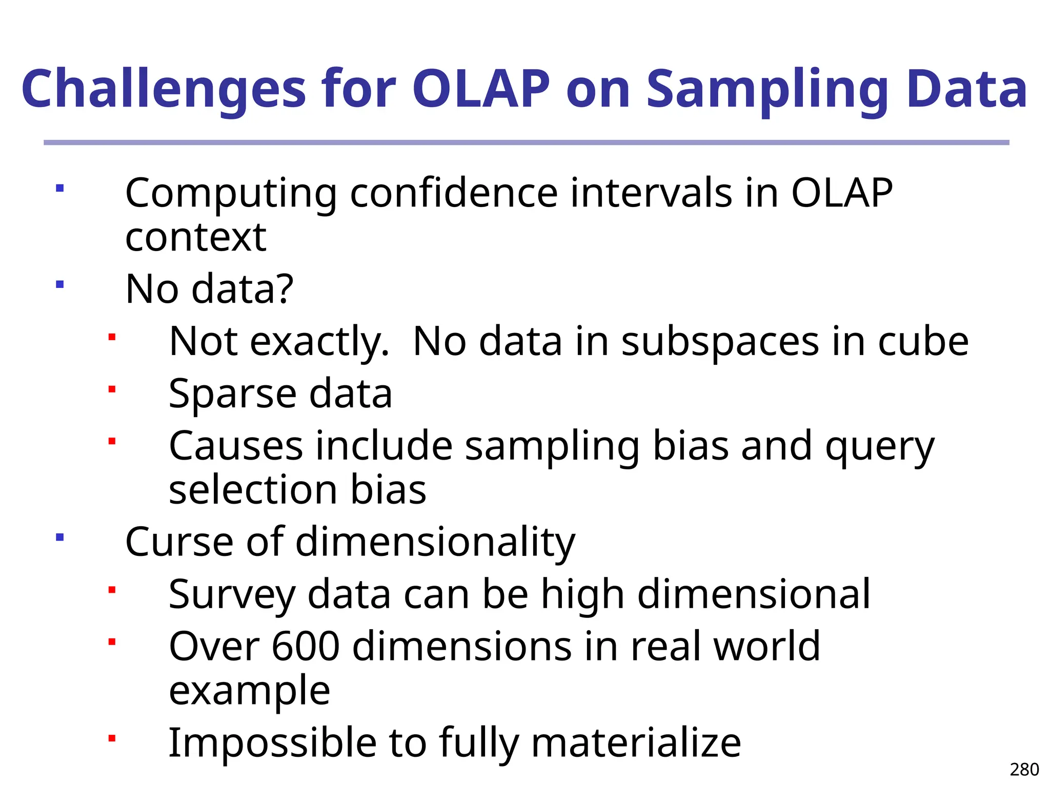 280
280
Challenges for OLAP on Sampling Data
 Computing confidence intervals in OLAP
context
 No data?
 Not exactly. No data in subspaces in cube
 Sparse data
 Causes include sampling bias and query
selection bias
 Curse of dimensionality
 Survey data can be high dimensional
 Over 600 dimensions in real world
example
 Impossible to fully materialize
 