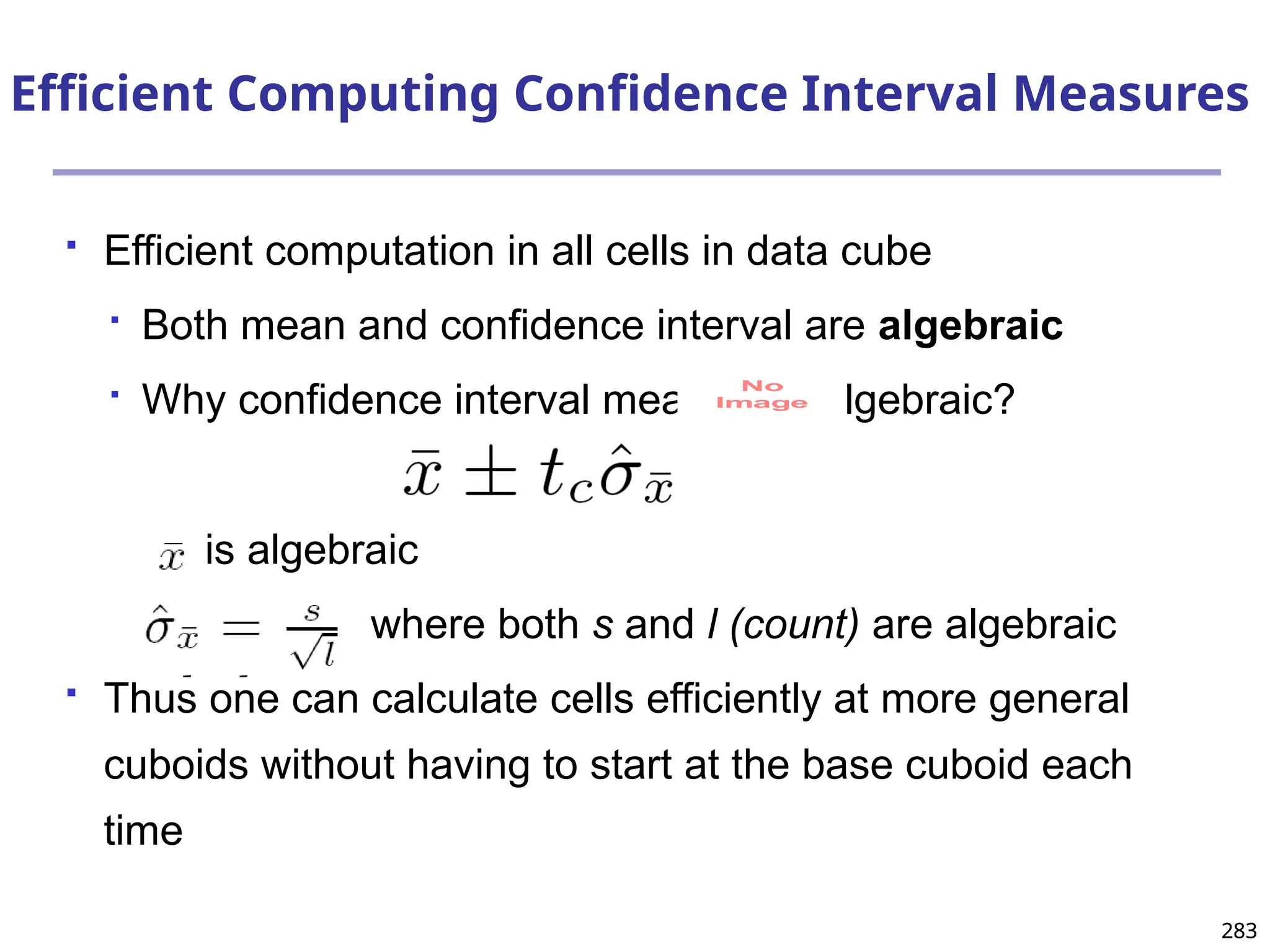 283
283
Efficient Computing Confidence Interval Measures
 Efficient computation in all cells in data cube

Both mean and confidence interval are algebraic

Why confidence interval measure is algebraic?
is algebraic
where both s and l (count) are algebraic
 Thus one can calculate cells efficiently at more general
cuboids without having to start at the base cuboid each
time
No
Image
 