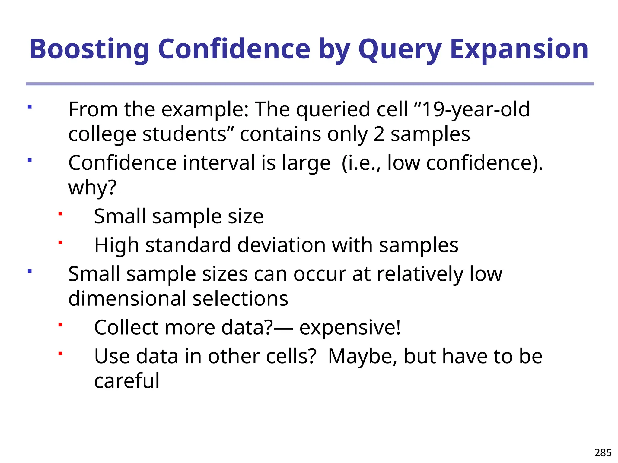 285
285
Boosting Confidence by Query Expansion
 From the example: The queried cell “19-year-old
college students” contains only 2 samples
 Confidence interval is large (i.e., low confidence).
why?
 Small sample size
 High standard deviation with samples
 Small sample sizes can occur at relatively low
dimensional selections
 Collect more data?― expensive!
 Use data in other cells? Maybe, but have to be
careful
 