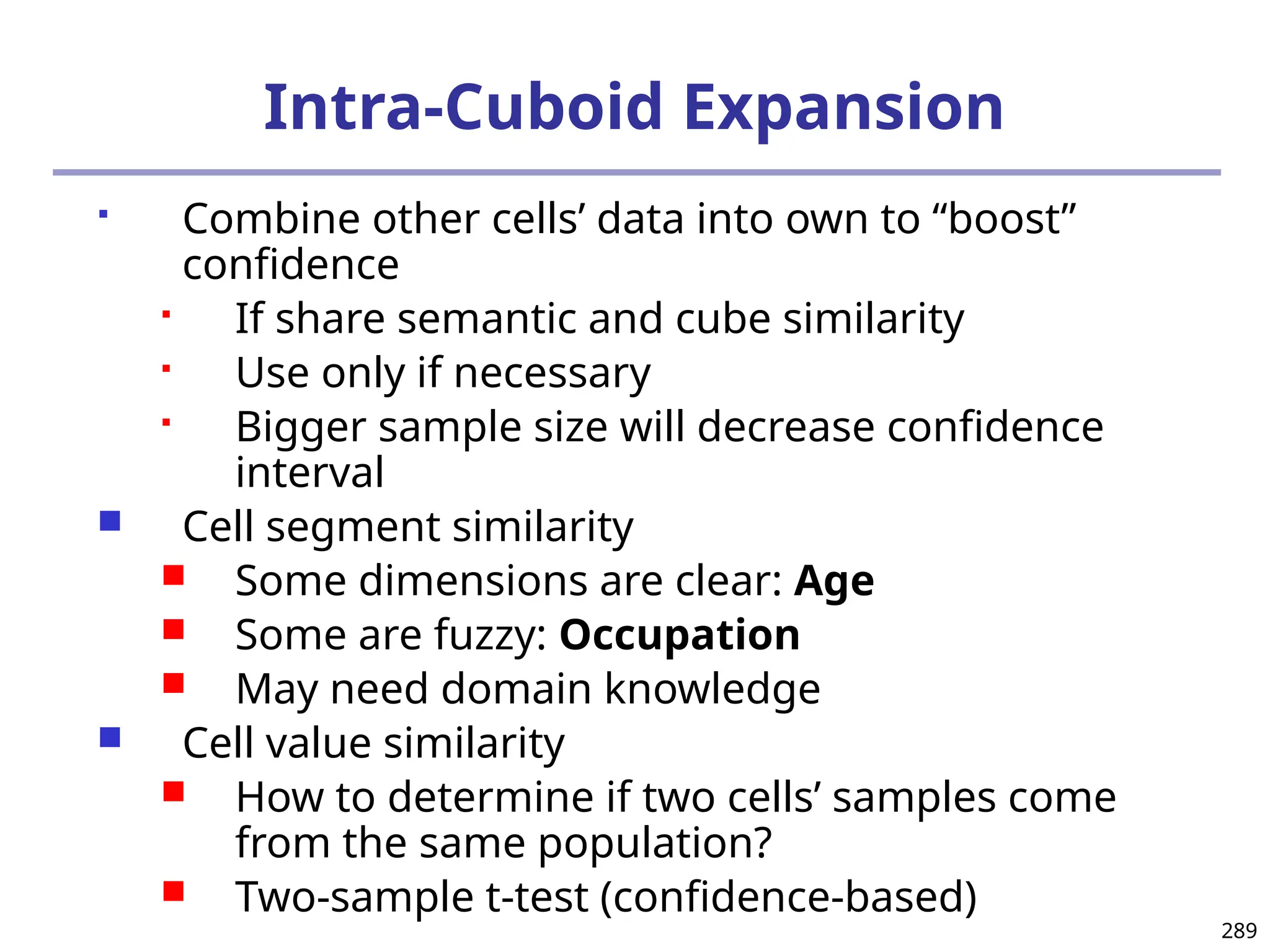 289
Intra-Cuboid Expansion
 Combine other cells’ data into own to “boost”
confidence
 If share semantic and cube similarity
 Use only if necessary
 Bigger sample size will decrease confidence
interval
 Cell segment similarity
 Some dimensions are clear: Age
 Some are fuzzy: Occupation
 May need domain knowledge
 Cell value similarity
 How to determine if two cells’ samples come
from the same population?
 Two-sample t-test (confidence-based)
 