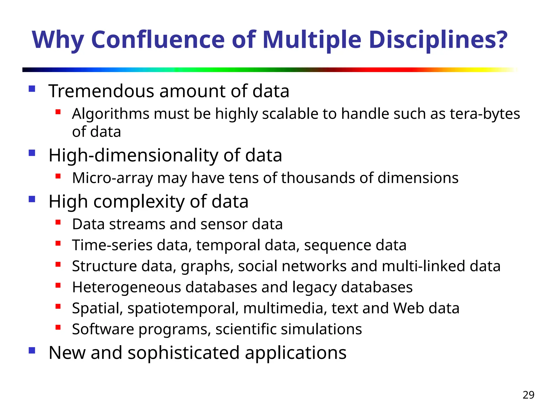 29
Why Confluence of Multiple Disciplines?
 Tremendous amount of data
 Algorithms must be highly scalable to handle such as tera-bytes
of data
 High-dimensionality of data
 Micro-array may have tens of thousands of dimensions
 High complexity of data
 Data streams and sensor data
 Time-series data, temporal data, sequence data
 Structure data, graphs, social networks and multi-linked data
 Heterogeneous databases and legacy databases
 Spatial, spatiotemporal, multimedia, text and Web data
 Software programs, scientific simulations
 New and sophisticated applications
 