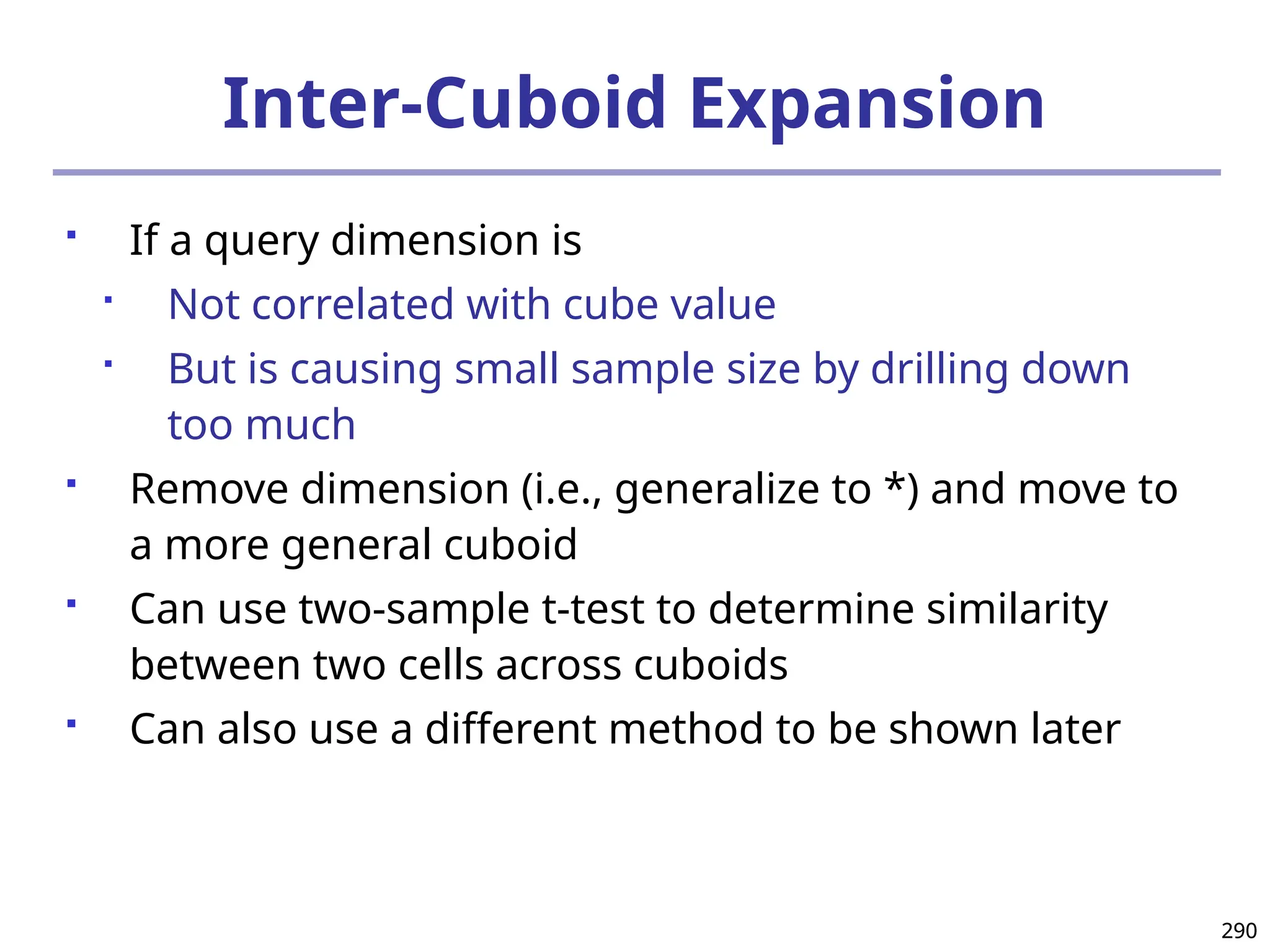 290
290
Inter-Cuboid Expansion
 If a query dimension is

Not correlated with cube value

But is causing small sample size by drilling down
too much
 Remove dimension (i.e., generalize to *) and move to
a more general cuboid
 Can use two-sample t-test to determine similarity
between two cells across cuboids
 Can also use a different method to be shown later
 