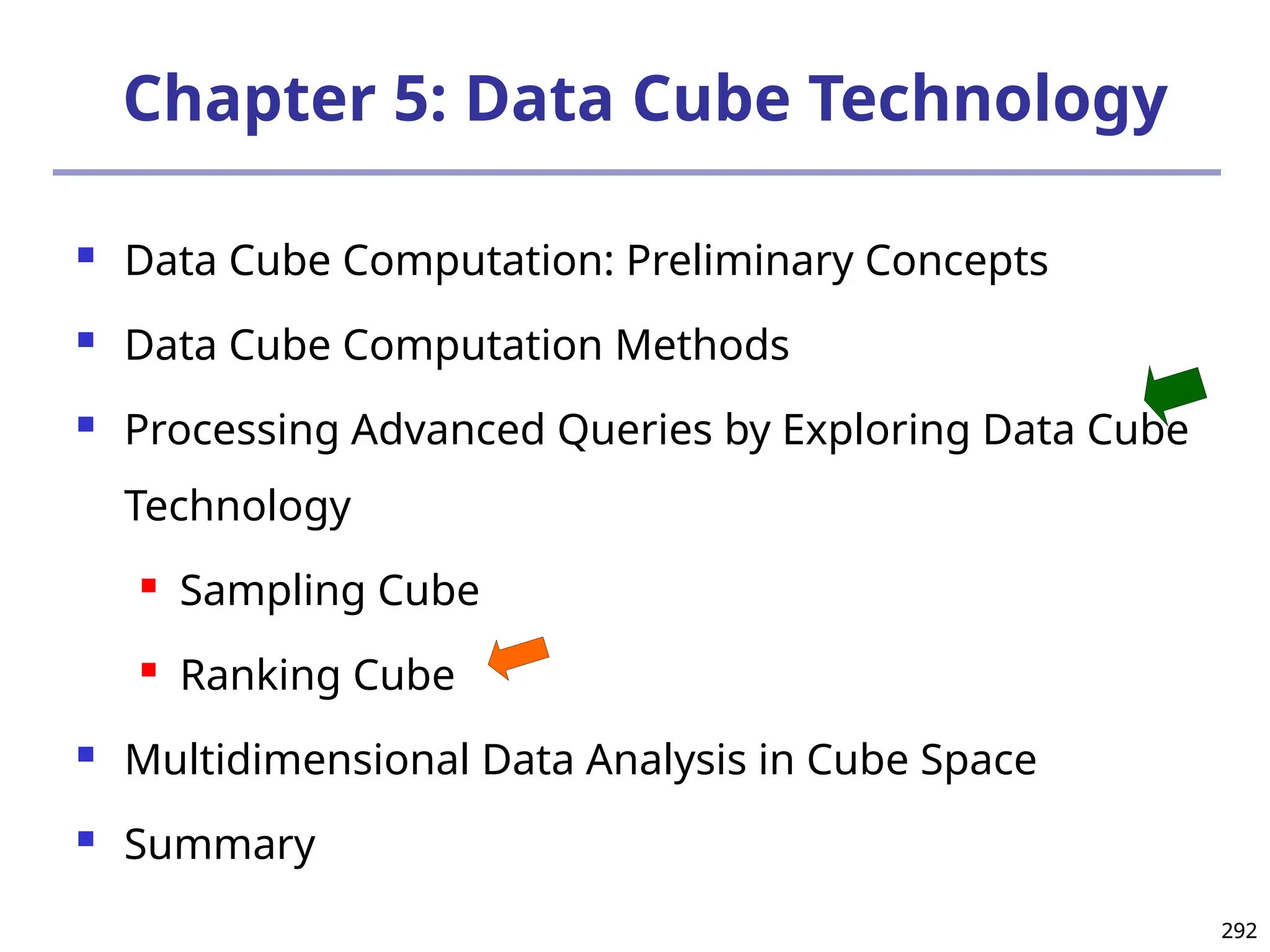 292
292
Chapter 5: Data Cube Technology
 Data Cube Computation: Preliminary Concepts
 Data Cube Computation Methods
 Processing Advanced Queries by Exploring Data Cube
Technology
 Sampling Cube
 Ranking Cube
 Multidimensional Data Analysis in Cube Space
 Summary
 