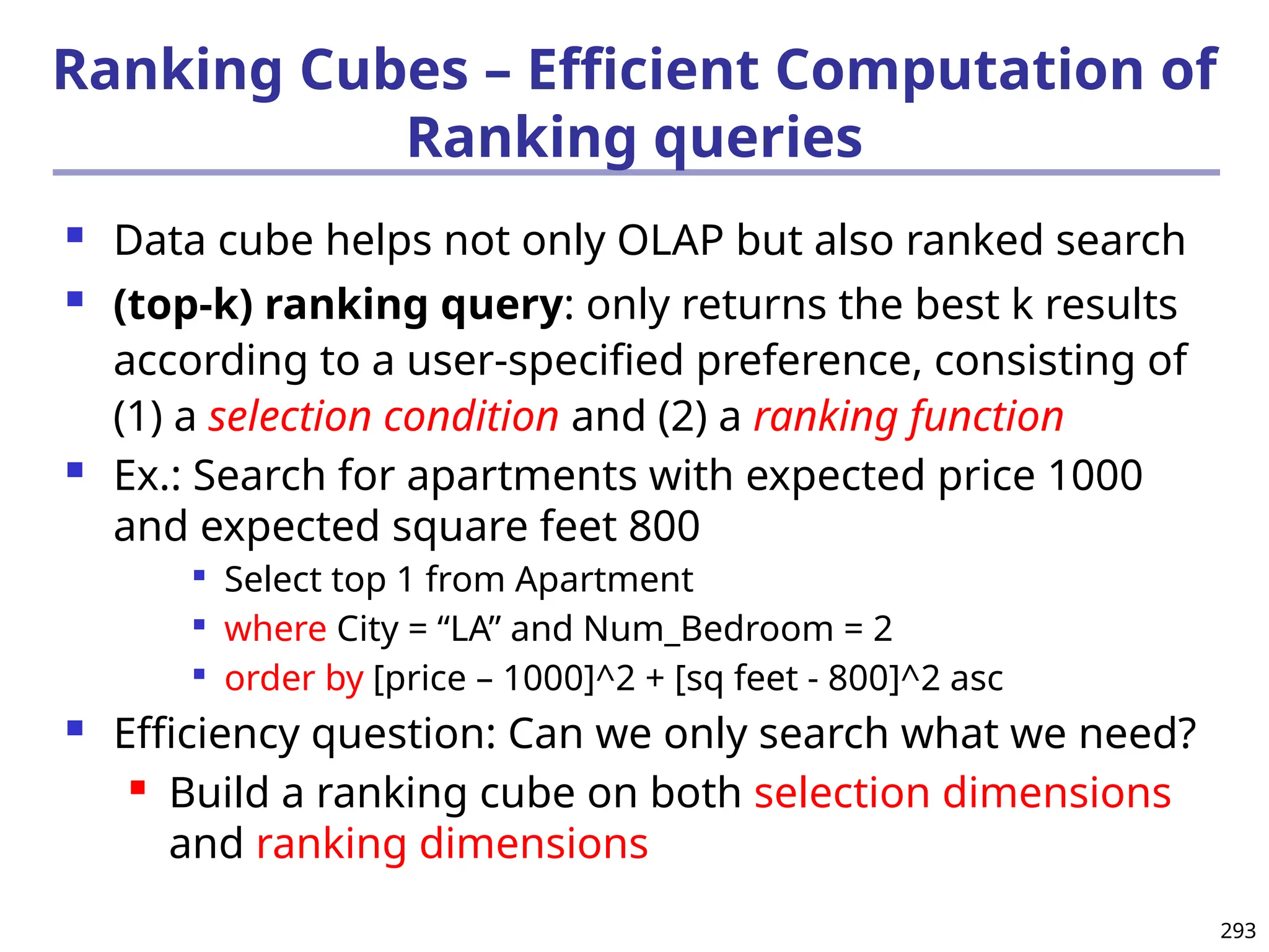 293
Ranking Cubes – Efficient Computation of
Ranking queries
 Data cube helps not only OLAP but also ranked search
 (top-k) ranking query: only returns the best k results
according to a user-specified preference, consisting of
(1) a selection condition and (2) a ranking function
 Ex.: Search for apartments with expected price 1000
and expected square feet 800

Select top 1 from Apartment

where City = “LA” and Num_Bedroom = 2

order by [price – 1000]^2 + [sq feet - 800]^2 asc
 Efficiency question: Can we only search what we need?
 Build a ranking cube on both selection dimensions
and ranking dimensions
 