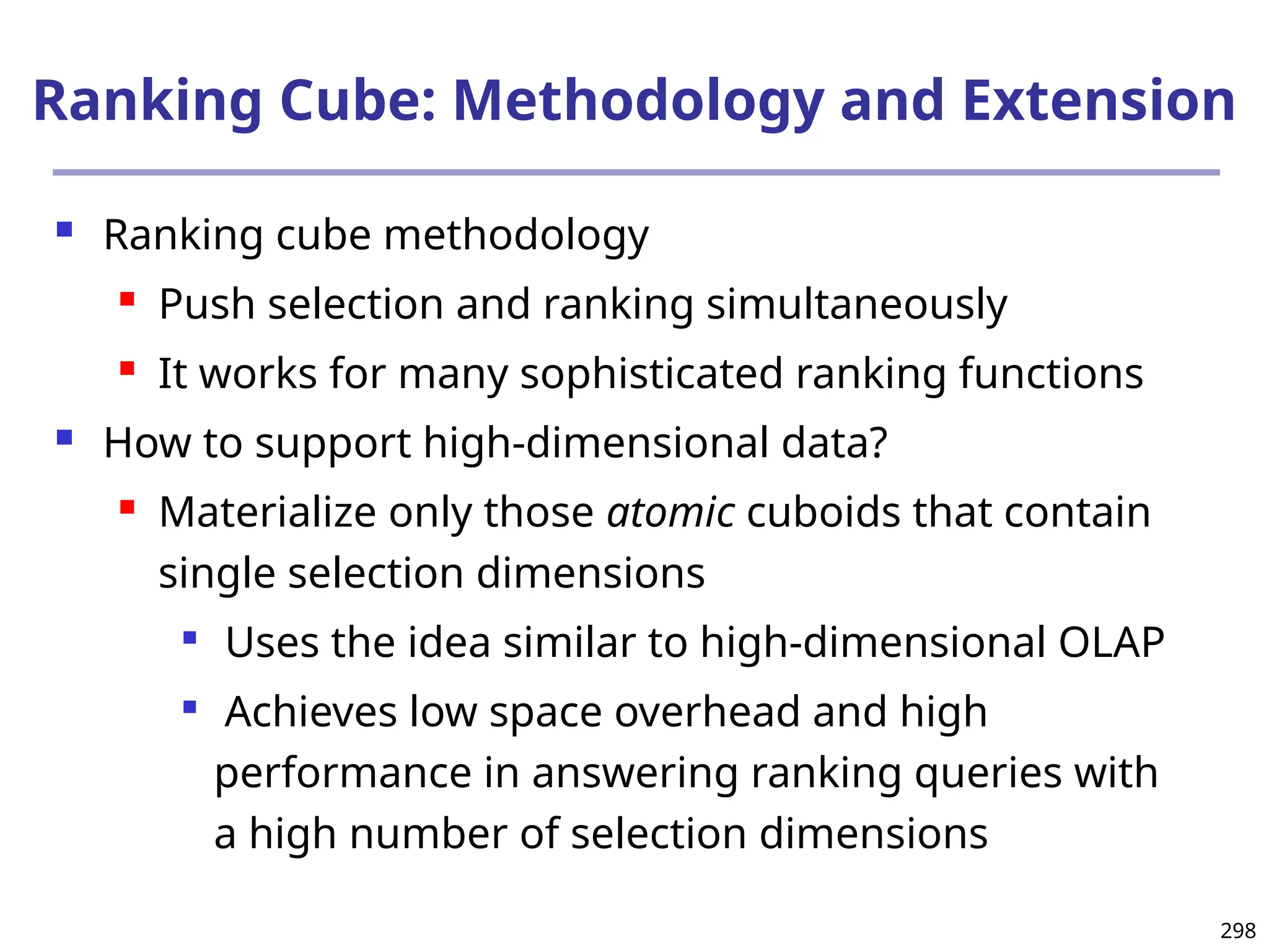 298
Ranking Cube: Methodology and Extension
 Ranking cube methodology
 Push selection and ranking simultaneously
 It works for many sophisticated ranking functions
 How to support high-dimensional data?
 Materialize only those atomic cuboids that contain
single selection dimensions

Uses the idea similar to high-dimensional OLAP

Achieves low space overhead and high
performance in answering ranking queries with
a high number of selection dimensions
 