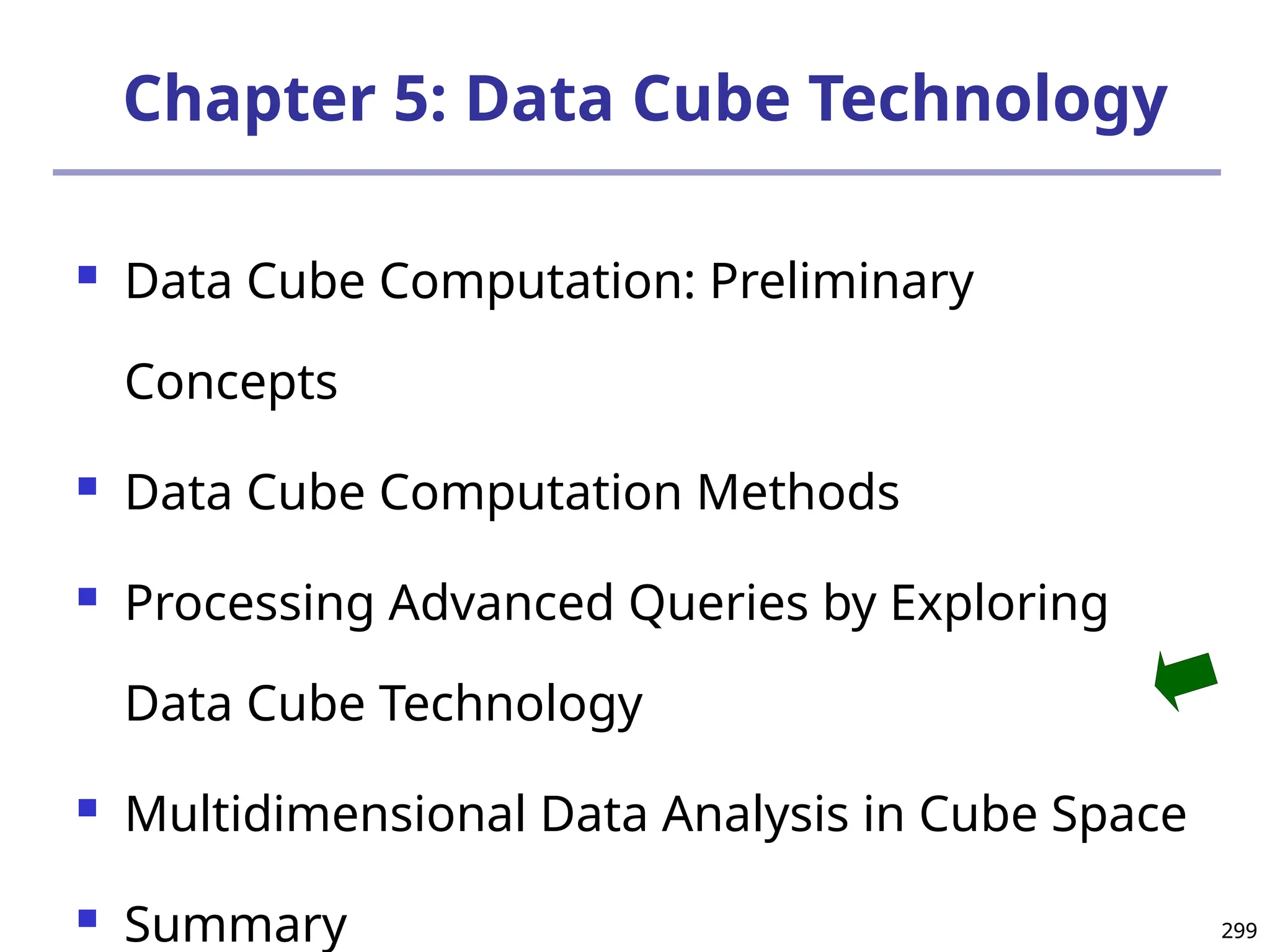 299
299
Chapter 5: Data Cube Technology
 Data Cube Computation: Preliminary
Concepts
 Data Cube Computation Methods
 Processing Advanced Queries by Exploring
Data Cube Technology
 Multidimensional Data Analysis in Cube Space
 Summary
 