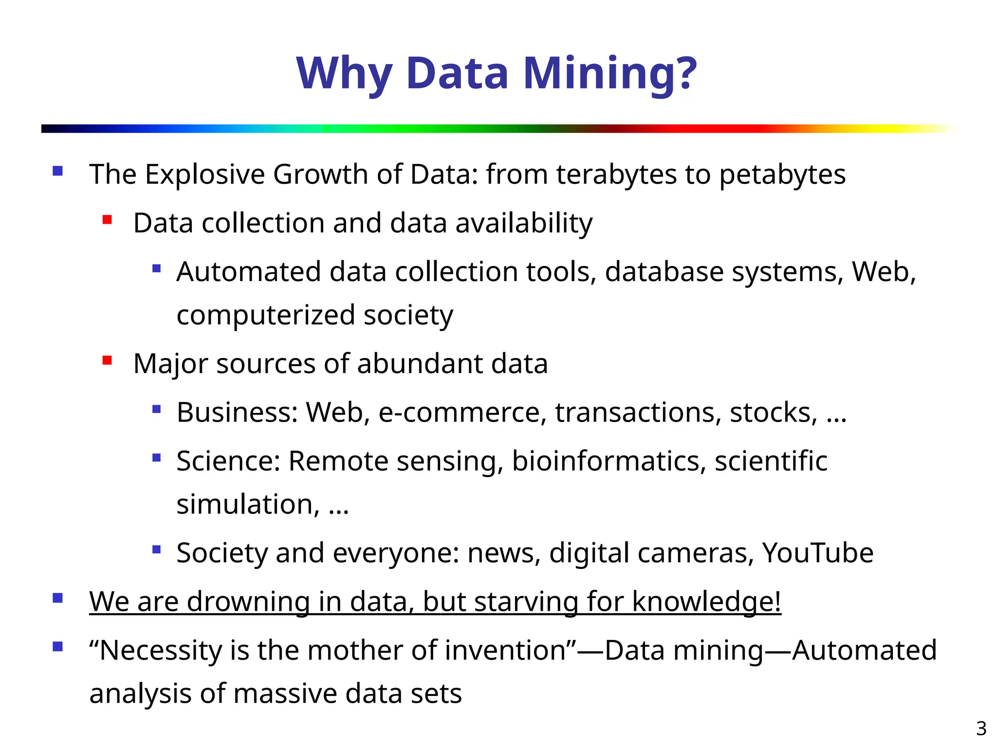 3
Why Data Mining?
 The Explosive Growth of Data: from terabytes to petabytes
 Data collection and data availability

Automated data collection tools, database systems, Web,
computerized society
 Major sources of abundant data

Business: Web, e-commerce, transactions, stocks, …

Science: Remote sensing, bioinformatics, scientific
simulation, …

Society and everyone: news, digital cameras, YouTube
 We are drowning in data, but starving for knowledge!
 “Necessity is the mother of invention”—Data mining—Automated
analysis of massive data sets
 