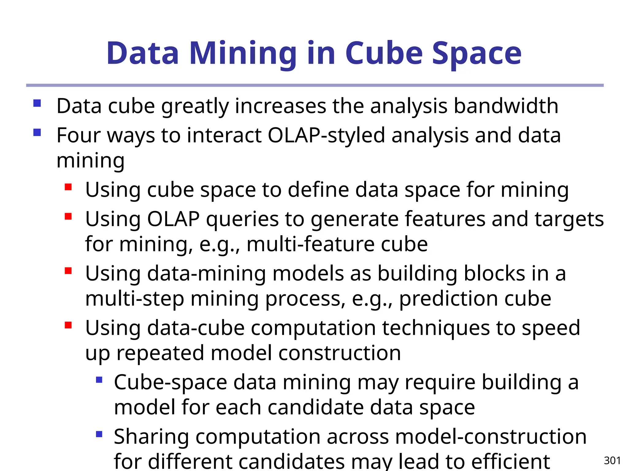 301
Data Mining in Cube Space
 Data cube greatly increases the analysis bandwidth
 Four ways to interact OLAP-styled analysis and data
mining
 Using cube space to define data space for mining
 Using OLAP queries to generate features and targets
for mining, e.g., multi-feature cube
 Using data-mining models as building blocks in a
multi-step mining process, e.g., prediction cube
 Using data-cube computation techniques to speed
up repeated model construction

Cube-space data mining may require building a
model for each candidate data space

Sharing computation across model-construction
for different candidates may lead to efficient
 