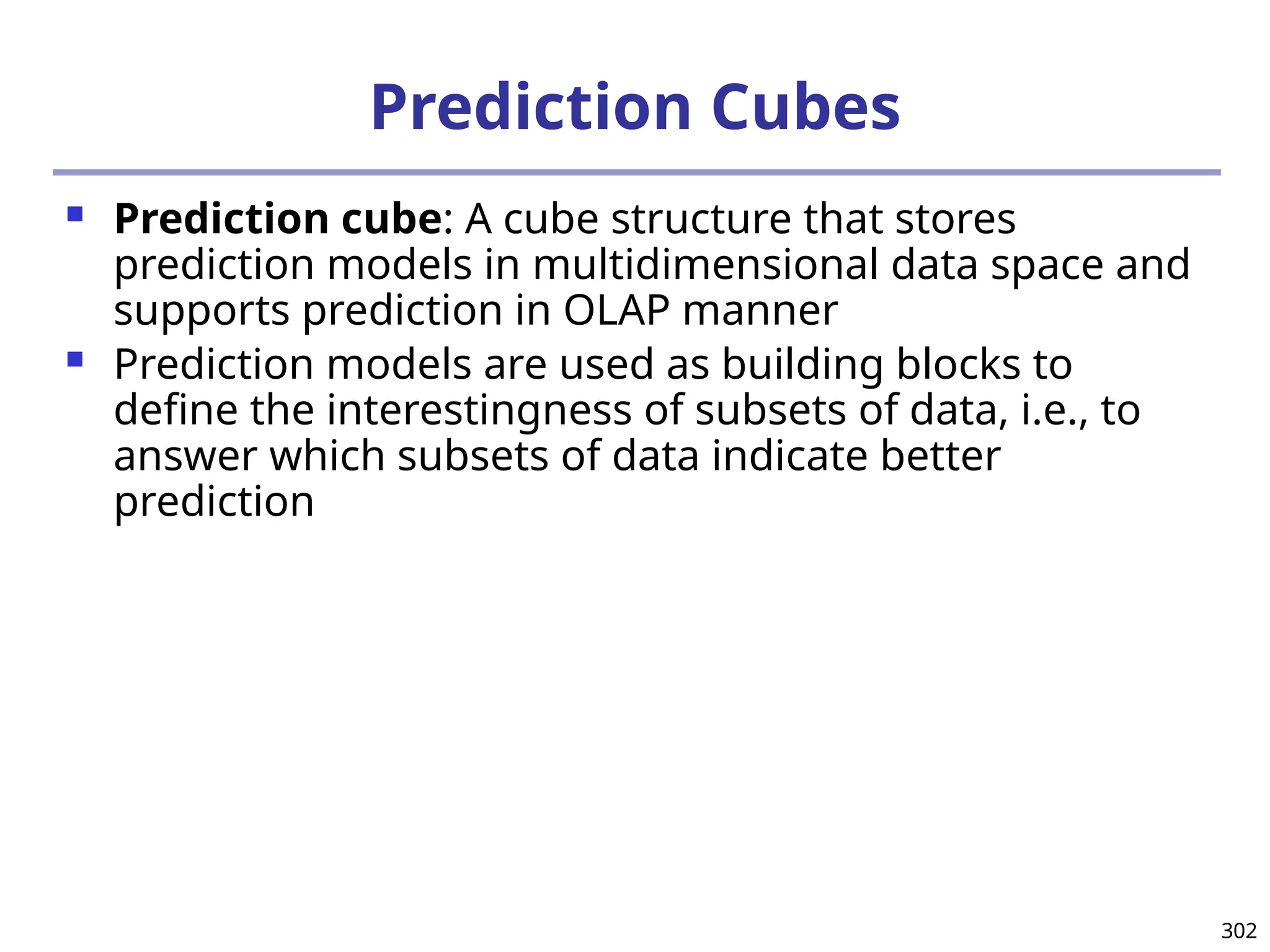302
Prediction Cubes
 Prediction cube: A cube structure that stores
prediction models in multidimensional data space and
supports prediction in OLAP manner
 Prediction models are used as building blocks to
define the interestingness of subsets of data, i.e., to
answer which subsets of data indicate better
prediction
 