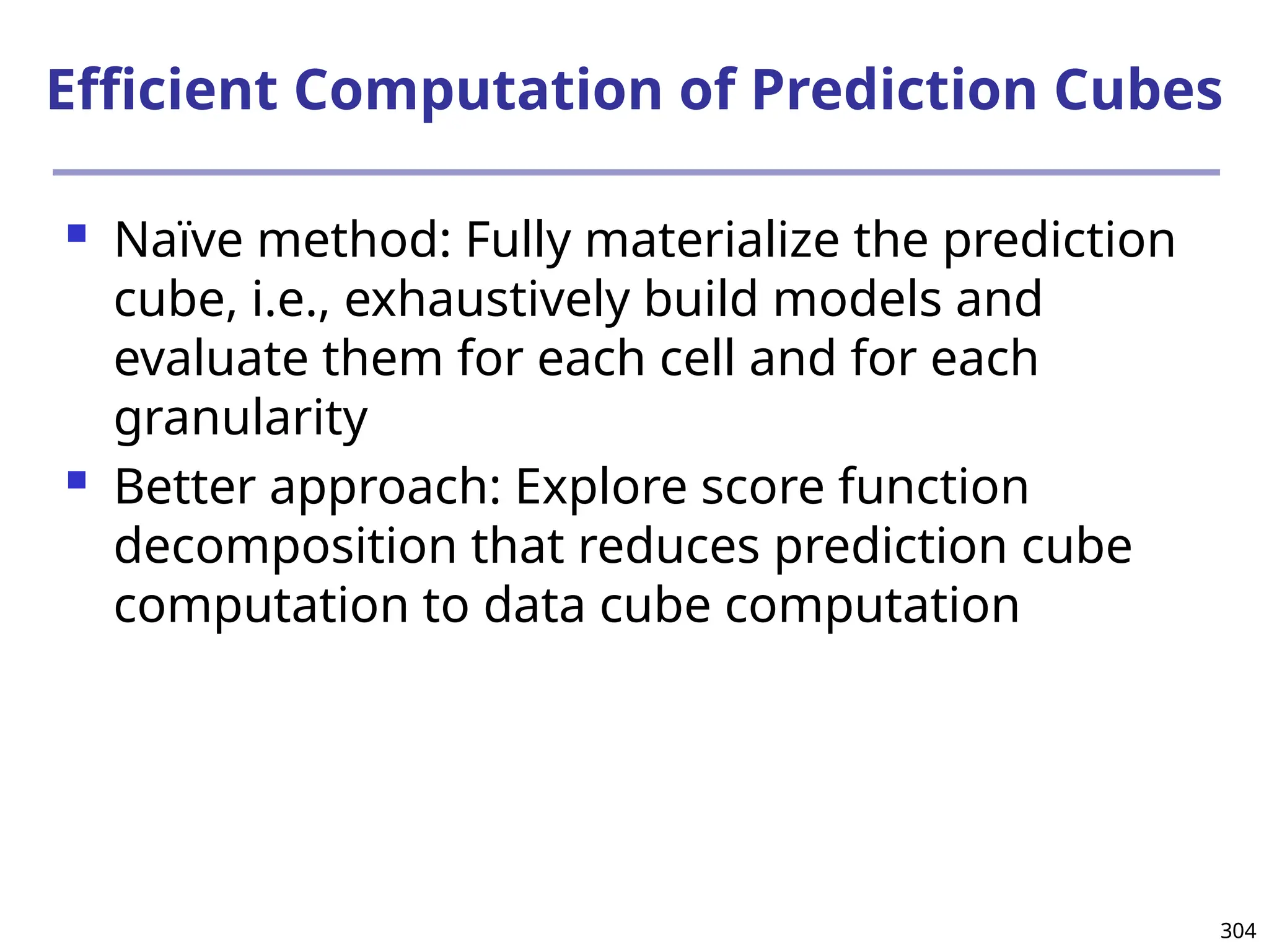 304
Efficient Computation of Prediction Cubes
 Naïve method: Fully materialize the prediction
cube, i.e., exhaustively build models and
evaluate them for each cell and for each
granularity
 Better approach: Explore score function
decomposition that reduces prediction cube
computation to data cube computation
 