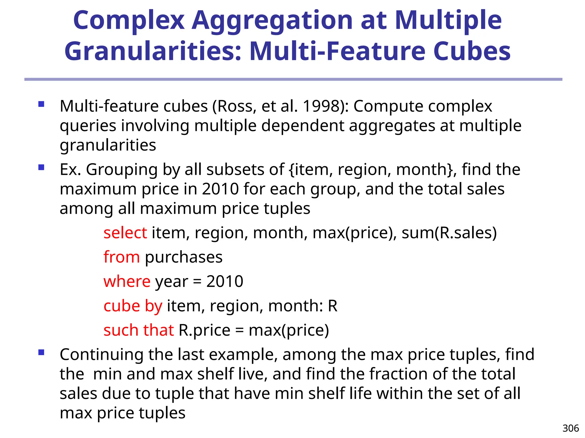 306
306
Complex Aggregation at Multiple
Granularities: Multi-Feature Cubes
 Multi-feature cubes (Ross, et al. 1998): Compute complex
queries involving multiple dependent aggregates at multiple
granularities
 Ex. Grouping by all subsets of {item, region, month}, find the
maximum price in 2010 for each group, and the total sales
among all maximum price tuples
select item, region, month, max(price), sum(R.sales)
from purchases
where year = 2010
cube by item, region, month: R
such that R.price = max(price)
 Continuing the last example, among the max price tuples, find
the min and max shelf live, and find the fraction of the total
sales due to tuple that have min shelf life within the set of all
max price tuples
 