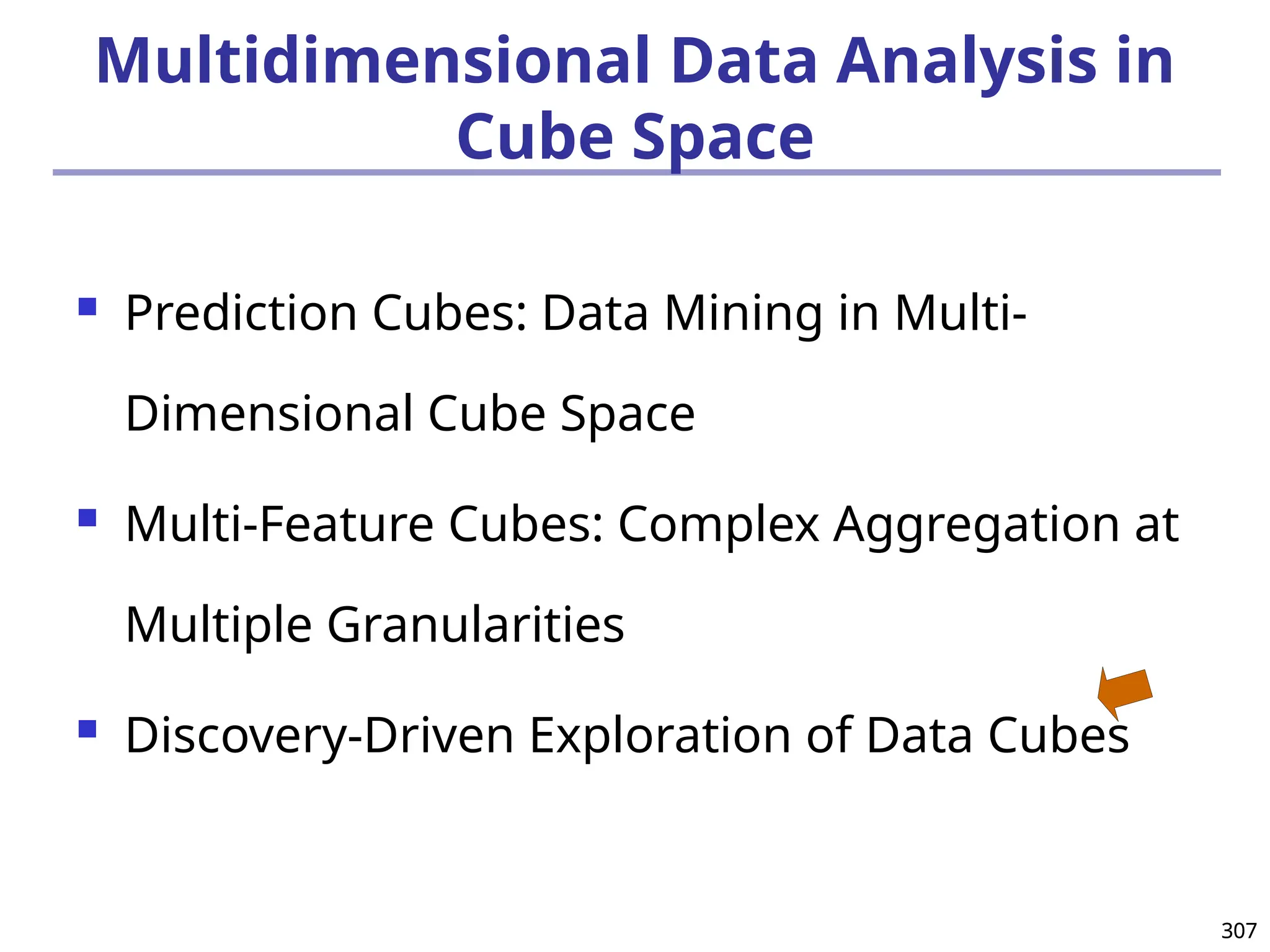 307
307
Multidimensional Data Analysis in
Cube Space
 Prediction Cubes: Data Mining in Multi-
Dimensional Cube Space
 Multi-Feature Cubes: Complex Aggregation at
Multiple Granularities
 Discovery-Driven Exploration of Data Cubes
 