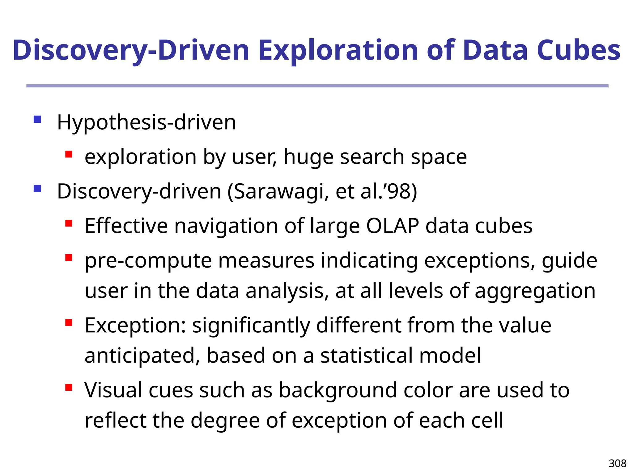 308
308
Discovery-Driven Exploration of Data Cubes
 Hypothesis-driven
 exploration by user, huge search space
 Discovery-driven (Sarawagi, et al.’98)
 Effective navigation of large OLAP data cubes
 pre-compute measures indicating exceptions, guide
user in the data analysis, at all levels of aggregation
 Exception: significantly different from the value
anticipated, based on a statistical model
 Visual cues such as background color are used to
reflect the degree of exception of each cell
 