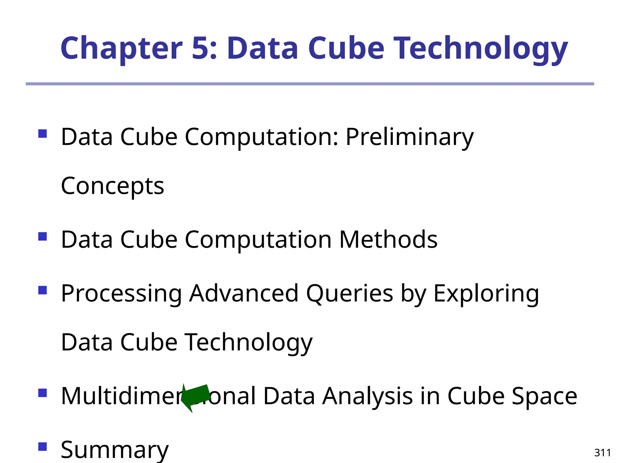 311
311
Chapter 5: Data Cube Technology
 Data Cube Computation: Preliminary
Concepts
 Data Cube Computation Methods
 Processing Advanced Queries by Exploring
Data Cube Technology
 Multidimensional Data Analysis in Cube Space
 Summary
 