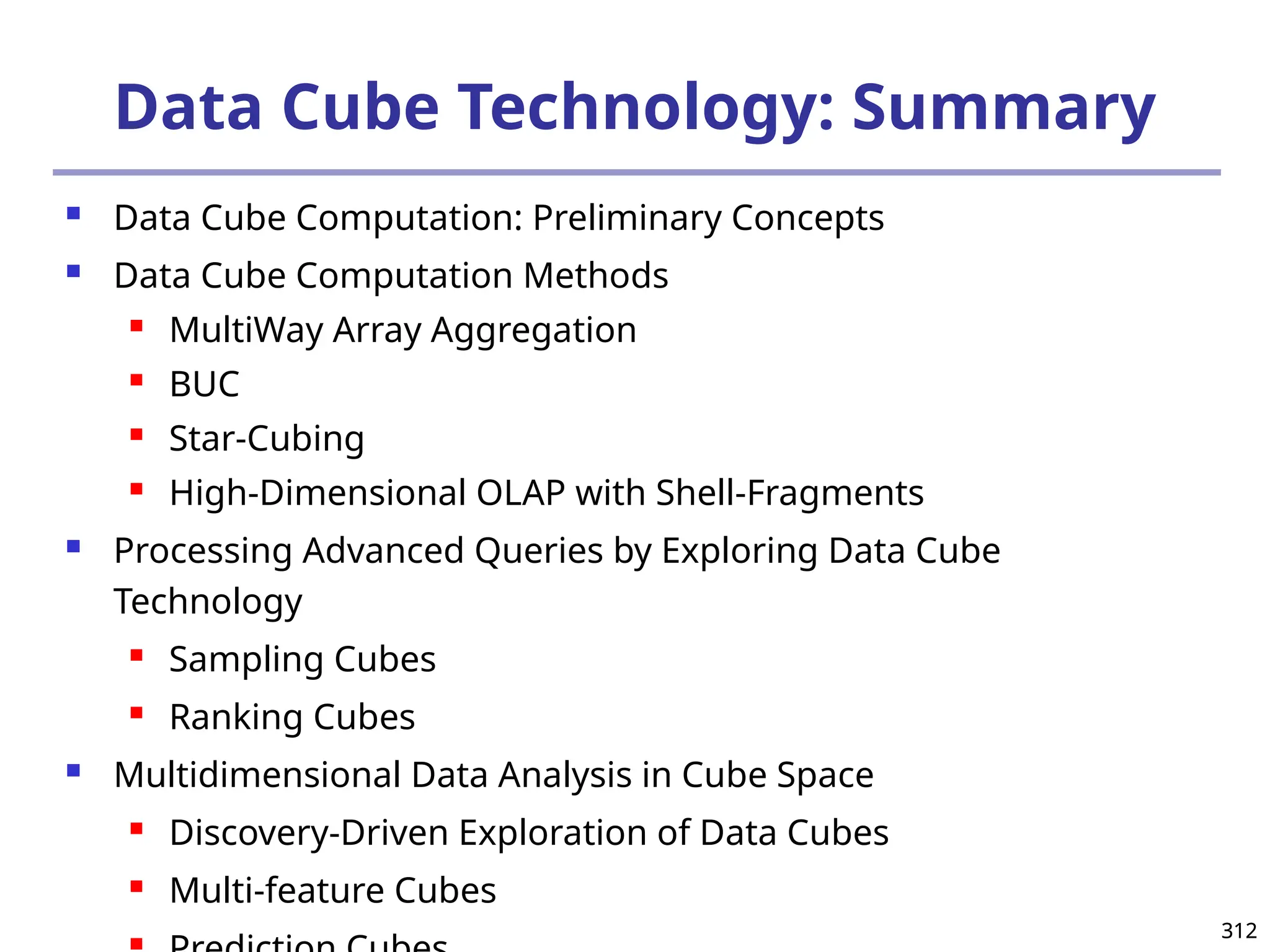 312
312
Data Cube Technology: Summary
 Data Cube Computation: Preliminary Concepts
 Data Cube Computation Methods
 MultiWay Array Aggregation
 BUC
 Star-Cubing
 High-Dimensional OLAP with Shell-Fragments
 Processing Advanced Queries by Exploring Data Cube
Technology
 Sampling Cubes
 Ranking Cubes
 Multidimensional Data Analysis in Cube Space
 Discovery-Driven Exploration of Data Cubes
 Multi-feature Cubes

 