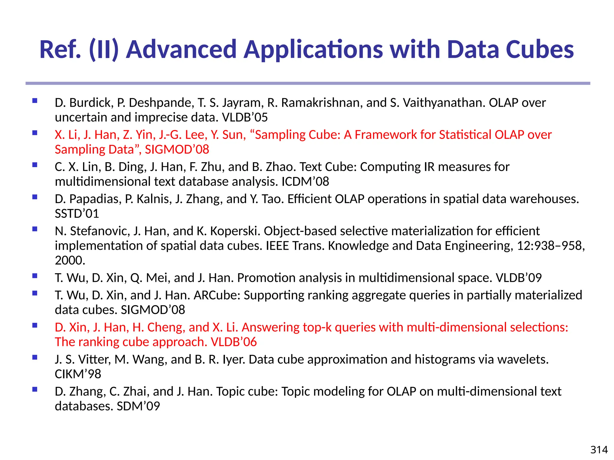 314
314
Ref. (II) Advanced Applications with Data Cubes
 D. Burdick, P. Deshpande, T. S. Jayram, R. Ramakrishnan, and S. Vaithyanathan. OLAP over
uncertain and imprecise data. VLDB’05
 X. Li, J. Han, Z. Yin, J.-G. Lee, Y. Sun, “Sampling Cube: A Framework for Statistical OLAP over
Sampling Data”, SIGMOD’08
 C. X. Lin, B. Ding, J. Han, F. Zhu, and B. Zhao. Text Cube: Computing IR measures for
multidimensional text database analysis. ICDM’08
 D. Papadias, P. Kalnis, J. Zhang, and Y. Tao. Efficient OLAP operations in spatial data warehouses.
SSTD’01
 N. Stefanovic, J. Han, and K. Koperski. Object-based selective materialization for efficient
implementation of spatial data cubes. IEEE Trans. Knowledge and Data Engineering, 12:938–958,
2000.
 T. Wu, D. Xin, Q. Mei, and J. Han. Promotion analysis in multidimensional space. VLDB’09
 T. Wu, D. Xin, and J. Han. ARCube: Supporting ranking aggregate queries in partially materialized
data cubes. SIGMOD’08
 D. Xin, J. Han, H. Cheng, and X. Li. Answering top-k queries with multi-dimensional selections:
The ranking cube approach. VLDB’06
 J. S. Vitter, M. Wang, and B. R. Iyer. Data cube approximation and histograms via wavelets.
CIKM’98
 D. Zhang, C. Zhai, and J. Han. Topic cube: Topic modeling for OLAP on multi-dimensional text
databases. SDM’09
 