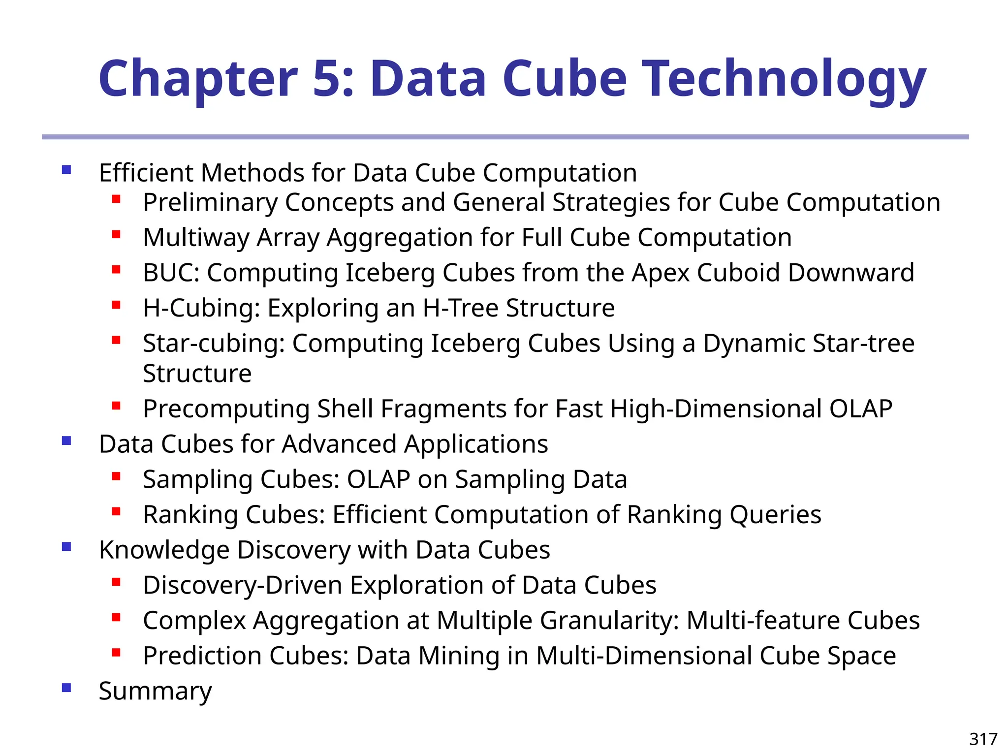 317
317
Chapter 5: Data Cube Technology
 Efficient Methods for Data Cube Computation

Preliminary Concepts and General Strategies for Cube Computation
 Multiway Array Aggregation for Full Cube Computation
 BUC: Computing Iceberg Cubes from the Apex Cuboid Downward
 H-Cubing: Exploring an H-Tree Structure
 Star-cubing: Computing Iceberg Cubes Using a Dynamic Star-tree
Structure
 Precomputing Shell Fragments for Fast High-Dimensional OLAP
 Data Cubes for Advanced Applications
 Sampling Cubes: OLAP on Sampling Data
 Ranking Cubes: Efficient Computation of Ranking Queries
 Knowledge Discovery with Data Cubes
 Discovery-Driven Exploration of Data Cubes
 Complex Aggregation at Multiple Granularity: Multi-feature Cubes
 Prediction Cubes: Data Mining in Multi-Dimensional Cube Space
 Summary
 
