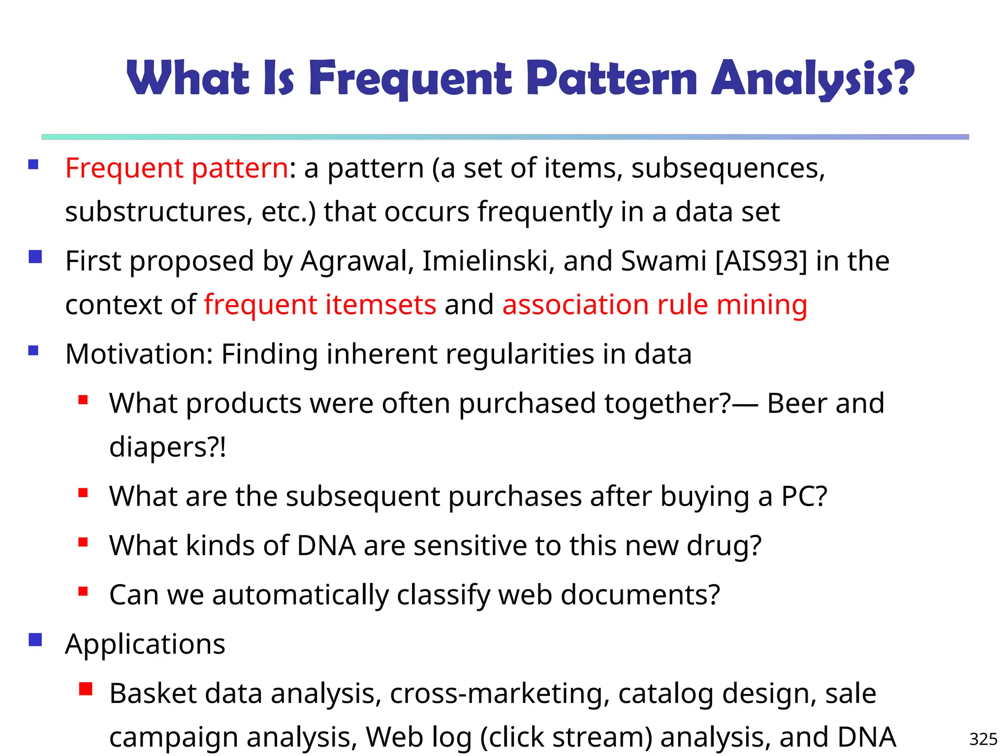 325
What Is Frequent Pattern Analysis?
 Frequent pattern: a pattern (a set of items, subsequences,
substructures, etc.) that occurs frequently in a data set
 First proposed by Agrawal, Imielinski, and Swami [AIS93] in the
context of frequent itemsets and association rule mining
 Motivation: Finding inherent regularities in data
 What products were often purchased together?— Beer and
diapers?!
 What are the subsequent purchases after buying a PC?
 What kinds of DNA are sensitive to this new drug?
 Can we automatically classify web documents?
 Applications
 Basket data analysis, cross-marketing, catalog design, sale
campaign analysis, Web log (click stream) analysis, and DNA
 