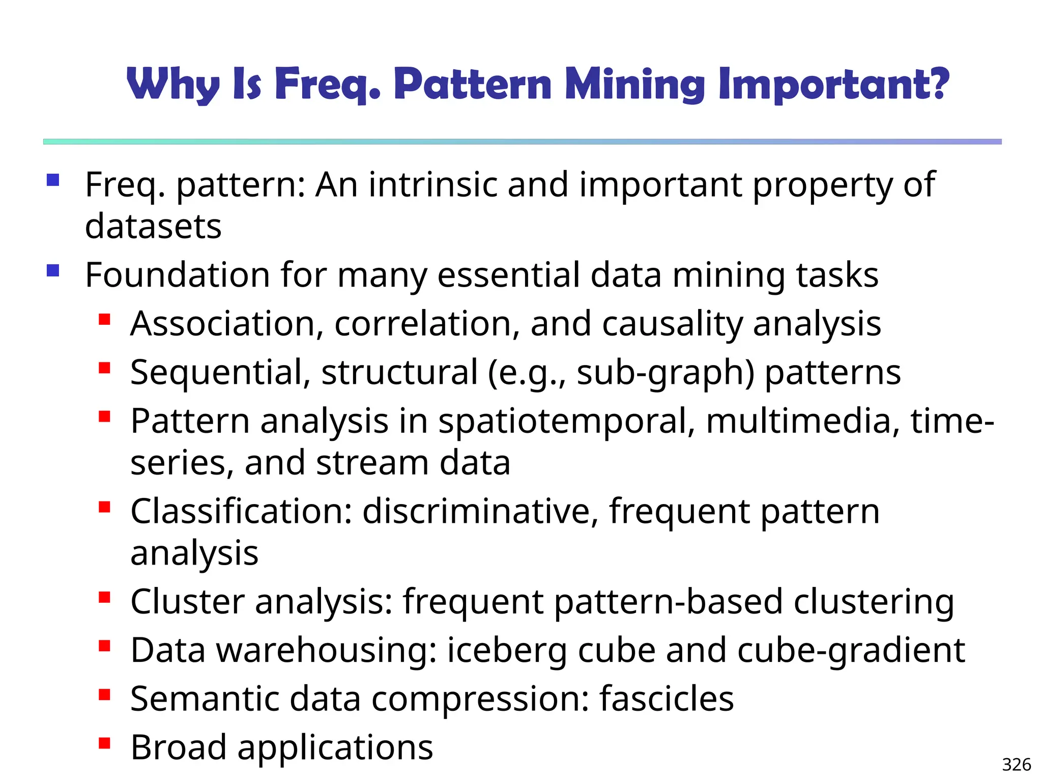 326
Why Is Freq. Pattern Mining Important?
 Freq. pattern: An intrinsic and important property of
datasets
 Foundation for many essential data mining tasks
 Association, correlation, and causality analysis
 Sequential, structural (e.g., sub-graph) patterns
 Pattern analysis in spatiotemporal, multimedia, time-
series, and stream data
 Classification: discriminative, frequent pattern
analysis
 Cluster analysis: frequent pattern-based clustering
 Data warehousing: iceberg cube and cube-gradient
 Semantic data compression: fascicles
 Broad applications
 