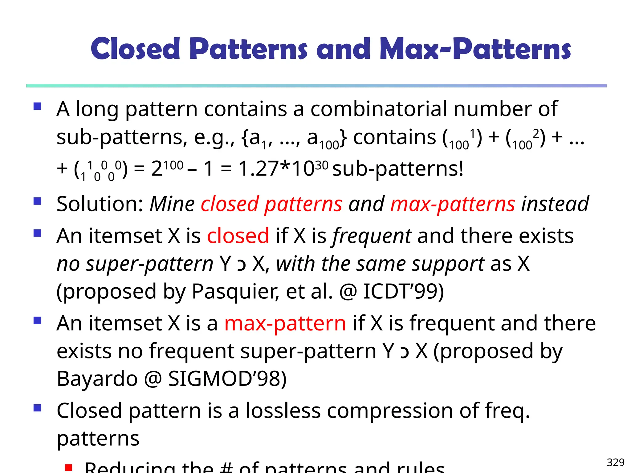 329
Closed Patterns and Max-Patterns
 A long pattern contains a combinatorial number of
sub-patterns, e.g., {a1, …, a100} contains (100
1
) + (100
2
) + …
+ (1
1
0
0
0
0
) = 2100
– 1 = 1.27*1030
sub-patterns!
 Solution: Mine closed patterns and max-patterns instead
 An itemset X is closed if X is frequent and there exists
no super-pattern Y ‫כ‬ X, with the same support as X
(proposed by Pasquier, et al. @ ICDT’99)
 An itemset X is a max-pattern if X is frequent and there
exists no frequent super-pattern Y ‫כ‬ X (proposed by
Bayardo @ SIGMOD’98)
 Closed pattern is a lossless compression of freq.
patterns

 
