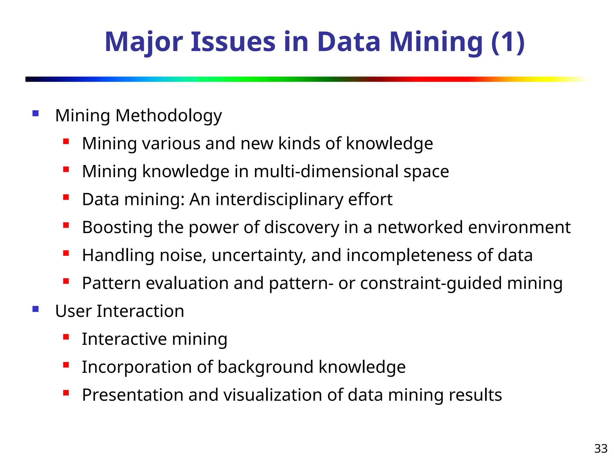 33
Major Issues in Data Mining (1)
 Mining Methodology
 Mining various and new kinds of knowledge
 Mining knowledge in multi-dimensional space
 Data mining: An interdisciplinary effort
 Boosting the power of discovery in a networked environment
 Handling noise, uncertainty, and incompleteness of data
 Pattern evaluation and pattern- or constraint-guided mining
 User Interaction
 Interactive mining
 Incorporation of background knowledge
 Presentation and visualization of data mining results
 