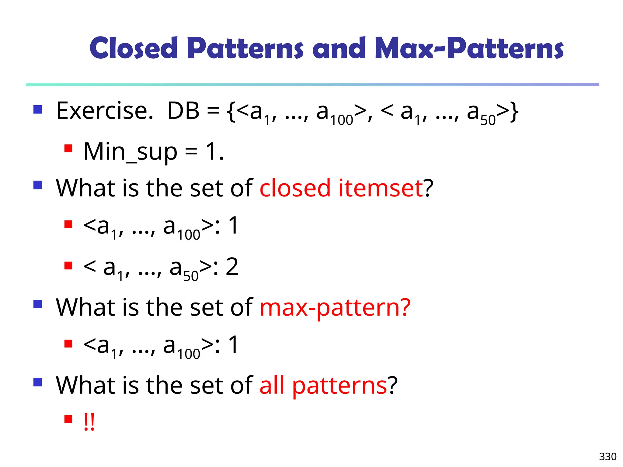 330
Closed Patterns and Max-Patterns
 Exercise. DB = {<a1, …, a100>, < a1, …, a50>}
 Min_sup = 1.
 What is the set of closed itemset?
 <a1, …, a100>: 1
 < a1, …, a50>: 2
 What is the set of max-pattern?
 <a1, …, a100>: 1
 What is the set of all patterns?
 !!
 
