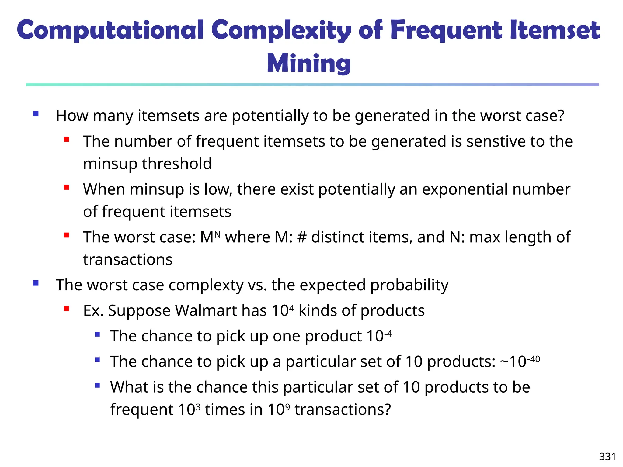 331
Computational Complexity of Frequent Itemset
Mining
 How many itemsets are potentially to be generated in the worst case?
 The number of frequent itemsets to be generated is senstive to the
minsup threshold
 When minsup is low, there exist potentially an exponential number
of frequent itemsets
 The worst case: MN
where M: # distinct items, and N: max length of
transactions
 The worst case complexty vs. the expected probability
 Ex. Suppose Walmart has 104
kinds of products

The chance to pick up one product 10-4

The chance to pick up a particular set of 10 products: ~10-40

What is the chance this particular set of 10 products to be
frequent 103
times in 109
transactions?
 