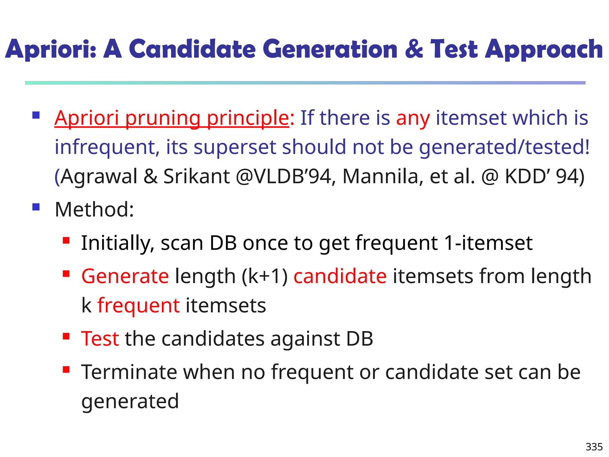 335
Apriori: A Candidate Generation & Test Approach
 Apriori pruning principle: If there is any itemset which is
infrequent, its superset should not be generated/tested!
(Agrawal & Srikant @VLDB’94, Mannila, et al. @ KDD’ 94)
 Method:
 Initially, scan DB once to get frequent 1-itemset
 Generate length (k+1) candidate itemsets from length
k frequent itemsets
 Test the candidates against DB
 Terminate when no frequent or candidate set can be
generated
 