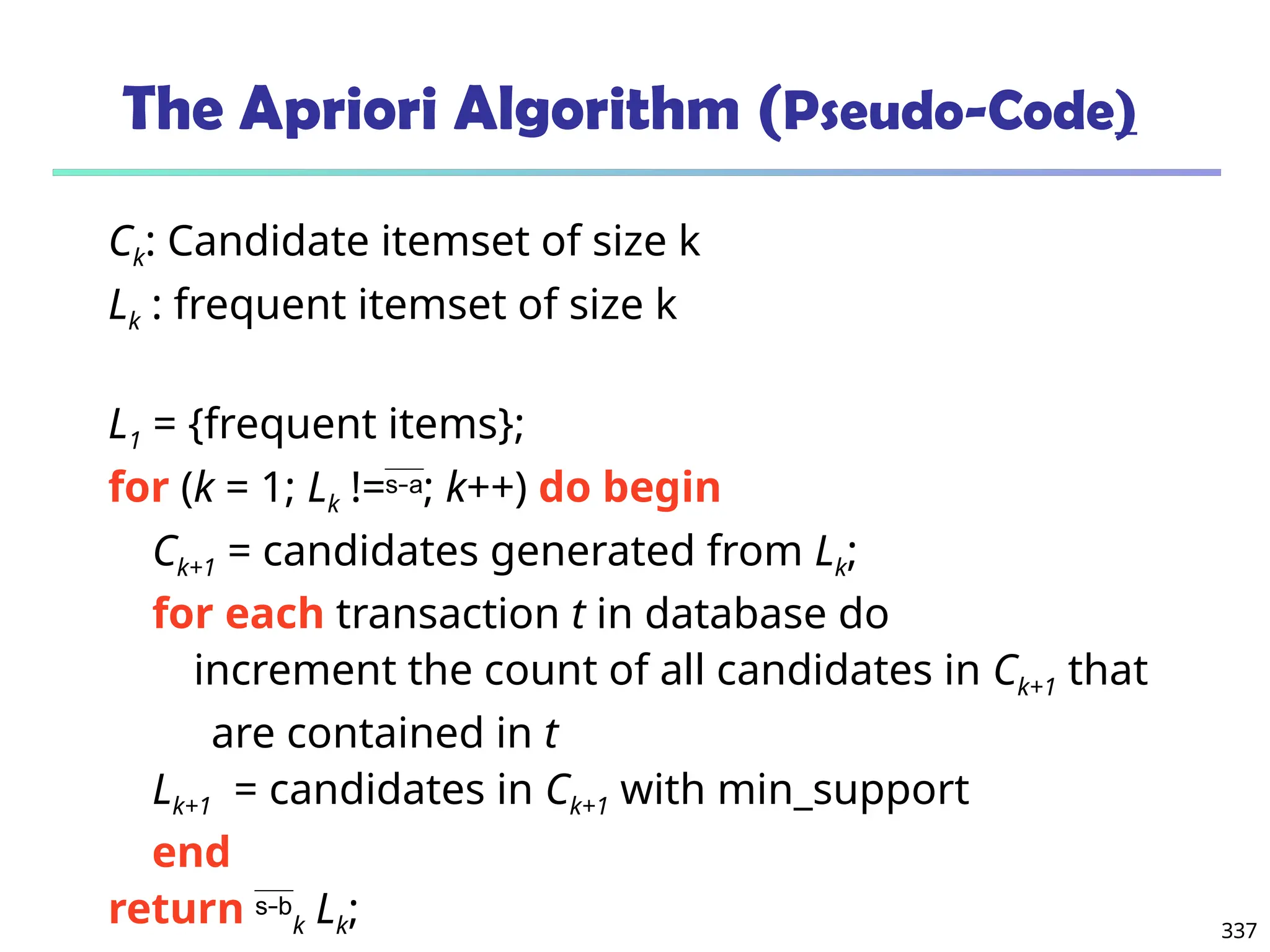 337
The Apriori Algorithm (Pseudo-Code)
Ck: Candidate itemset of size k
Lk : frequent itemset of size k
L1 = {frequent items};
for (k = 1; Lk !=; k++) do begin
Ck+1 = candidates generated from Lk;
for each transaction t in database do
increment the count of all candidates in Ck+1 that
are contained in t
Lk+1 = candidates in Ck+1 with min_support
end
return k Lk;
 